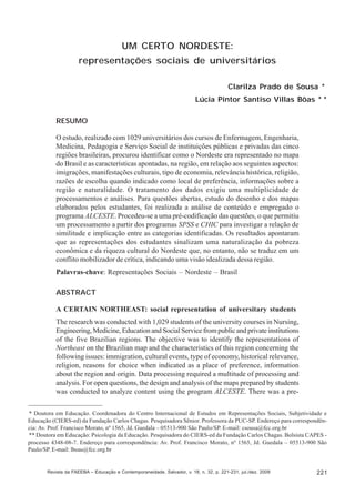 Clarilza Prado de Sousa; Lúcia Pintor Santiso Villas Bôas

UM CERTO NORDESTE:
representações sociais de universitários
Clarilza Prado de Sousa *
Lúcia Pintor Santiso Villas Bôas * *
RESUMO
O estudo, realizado com 1029 universitários dos cursos de Enfermagem, Engenharia,
Medicina, Pedagogia e Serviço Social de instituições públicas e privadas das cinco
regiões brasileiras, procurou identificar como o Nordeste era representado no mapa
do Brasil e as características apontadas, na região, em relação aos seguintes aspectos:
imigrações, manifestações culturais, tipo de economia, relevância histórica, religião,
razões de escolha quando indicado como local de preferência, informações sobre a
região e naturalidade. O tratamento dos dados exigiu uma multiplicidade de
processamentos e análises. Para questões abertas, estudo do desenho e dos mapas
elaborados pelos estudantes, foi realizada a análise de conteúdo e empregado o
programa ALCESTE. Procedeu-se a uma pré-codificação das questões, o que permitiu
um processamento a partir dos programas SPSS e CHIC para investigar a relação de
similitude e implicação entre as categorias identificadas. Os resultados apontaram
que as representações dos estudantes sinalizam uma naturalização da pobreza
econômica e da riqueza cultural do Nordeste que, no entanto, não se traduz em um
conflito mobilizador de crítica, indicando uma visão idealizada dessa região.
Palavras-chave: Representações Sociais – Nordeste – Brasil
ABSTRACT
A CERTAIN NORTHEAST: social representation of universitary students
The research was conducted with 1,029 students of the university courses in Nursing,
Engineering, Medicine, Education and Social Service from public and private institutions
of the five Brazilian regions. The objective was to identify the representations of
Northeast on the Brazilian map and the characteristics of this region concerning the
following issues: immigration, cultural events, type of economy, historical relevance,
religion, reasons for choice when indicated as a place of preference, information
about the region and origin. Data processing required a multitude of processing and
analysis. For open questions, the design and analysis of the maps prepared by students
was conducted to analyze content using the program ALCESTE. There was a pre* Doutora em Educação. Coordenadora do Centro Internacional de Estudos em Representações Sociais, Subjetividade e
Educação (CIERS-ed) da Fundação Carlos Chagas. Pesquisadora Sênior. Professora da PUC-SP. Endereço para correspondência: Av. Prof. Francisco Morato, nº 1565, Jd. Guedala – 05513-900 São Paulo/SP. E-mail: csousa@fcc.org.br
** Doutora em Educação: Psicologia da Educação. Pesquisadora do CIERS-ed da Fundação Carlos Chagas. Bolsista CAPES processo 4348-08-7. Endereço para correspondência: Av. Prof. Francisco Morato, nº 1565, Jd. Guedala – 05513-900 São
Paulo/SP. E-mail: lboas@fcc.org.br

Revista da FAEEBA – Educação e Contemporaneidade, Salvador, v. 18, n. 32, p. 221-231, jul./dez. 2009

221

 