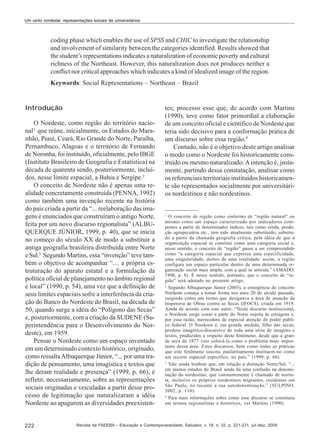 Um certo nordeste: representações sociais de universitários

coding phase which enables the use of SPSS and CHIC to investigate the relationship
and involvement of similarity between the categories identified. Results showed that
the student’s representations indicates a naturalization of economic poverty and cultural
richness of the Northeast. However, this naturalization does not produces neither a
conflict nor critical approaches which indicates a kind of idealized image of the region.
Keywords: Social Representations – Northeast – Brazil

Introdução
O Nordeste, como região do território nacional1 que reúne, inicialmente, os Estados do Maranhão, Piauí, Ceará, Rio Grande do Norte, Paraíba,
Pernambuco, Alagoas e o território de Fernando
de Noronha, foi instituído, oficialmente, pelo IBGE
(Instituto Brasileiro de Geografia e Estatística) na
década de quarenta sendo, posteriormente, incluídos, nesse limite espacial, a Bahia e Sergipe.2
O conceito de Nordeste não é apenas uma realidade concretamente construída (PENNA, 1992)
como também uma invenção recente na história
do país criada a partir da “... reelaboração das imagens e enunciados que construíram o antigo Norte,
feita por um novo discurso regionalista” (ALBUQUERQUE JÚNIOR, 1999, p. 40), que se inicia
no começo do século XX de modo a substituir a
antiga geografia brasileira distribuída entre Norte
e Sul.3 Segundo Martins, essa “invenção” teve também o objetivo de acompanhar “.... a própria estruturação do aparato estatal e a formulação da
política oficial de planejamento no âmbito regional
e local” (1990, p. 54), uma vez que a definição de
seus limites espaciais sofre a interferência da criação do Banco do Nordeste do Brasil, na década de
50, quando surge a idéia do “Polígono das Secas”
e, posteriormente, com a criação da SUDENE (Superintendência para o Desenvolvimento do Nordeste), em 1959.
Pensar o Nordeste como um espaço inventado
em um determinado contexto histórico, originado,
como ressalta Albuquerque Júnior, “... por uma tradição de pensamento, uma imagística e textos que
lhe deram realidade e presença” (1999, p. 66), é
refletir, necessariamente, sobre as representações
sociais originadas e veiculadas a partir desse processo de legitimação que naturalizaram a idéia
Nordeste ao apagarem as diversidades preexisten-

222

tes; processo esse que, de acordo com Martins
(1990), teve como fator primordial a elaboração
de um conceito oficial e científico de Nordeste que
teria sido decisivo para a conformação prática de
um discurso sobre essa região.4
Contudo, não é o objetivo deste artigo analisar
o modo como o Nordeste foi historicamente construído ou mesmo naturalizado. A intenção é, justamente, partindo dessa constatação, analisar como
os referenciais territoriais instituídos historicamente são representados socialmente por universitários nordestinos e não nordestinos.

1

O conceito de região como sinônimo de “região natural” ou
mesmo como um espaço caracterizado por indicadores compostos a partir de determinados índices, tais como renda, produção agropecuária etc., tem sido atualmente substituído, sobretudo a partir da chamada geografia crítica, pela idéia de que a
organização espacial se constitui como uma categoria social e,
nesse sentido, o conceito de “região” passa a ser compreendido
como “a categoria espacial que expressa uma especificidade,
uma singularidade, dentro de uma totalidade: assim, a região
configura um espaço particular dentro de uma determinada organização social mais ampla, com a qual se articula.” (AMADO,
1990, p. 8). É nesse sentido, portanto, que o conceito de “região” será adotado no presente artigo.
2
Segundo Albuquerque Júnior (2003), a emergência do conceito
Nordeste começa a tomar forma nos anos 20 do século passado,
surgindo como um termo que designava a área de atuação da
Inspetoria de Obras contra as Secas (IFOCS), criada em 1919.
Ainda de acordo com este autor, “Neste discurso institucional,
o Nordeste surge como a parte do Norte sujeita às estiagens e,
por essa razão, merecedora de especial atenção do poder público federal. O Nordeste é, em grande medida, filho das secas;
produto imagético-discursivo de toda uma série de imagens e
textos, produzidos a respeito deste fenômeno, desde que a grande seca de 1877 veio colocá-la como o problema mais importante dessa área. Estes discursos, bem como todas as práticas
que este fenômeno suscita, paulatinamente instituem-no como
um recorte espacial específico, no país.” (1999, p. 68).
3
Vale ainda lembrar que, em relação à distinção Norte/Sul, “...
em muitos estados do Brasil ainda há uma confusão na denominação do nordestino, que constantemente é chamado de nortista, inclusive os próprios nordestinos migrantes, residentes em
São Paulo, no tocante a sua autodenominação.” (SULPINO,
2002, p. 110).
4
Para mais informações sobre como esse discurso se constituiu
em termos regionalistas e históricos, ver Martins (1990).

Revista da FAEEBA – Educação e Contemporaneidade, Salvador, v. 18, n. 32, p. 221-231, jul./dez. 2009

 