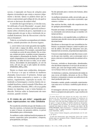 Eugênia Coelho Paredes

naram, é repassado em busca de soluções para
alguma circunstância que esteja a merecer julgamento e decisão. Quase se poderia dizer que os
mitos se apresentam qual código de leis, do qual se
servem os decisores da ordem tribal.
A caminho da Lagoa de Ipavu, à vista das ocas,
foi edificada a Escola Mawaiaká5 , na qual, idealmente, os mitos são repetidos à guisa de esclarecimento sobre a história do povo, reportando-se ao
tempo passado em que se deu a instituição da sociedade Kamaiurá, feito de Mavutsinim e dos heróis civilizadores6 .
Todavia, as recitações acompanham atividades
diárias, estando presentes em diversos lugares.
[...] ouvir mitos é um evento que pode estar espalhado por todo o espaço da aldeia, sem dia ou hora
certos para acontecer. Por exemplo, o pai pode fazer
a recitação ao correr de uma refeição. Ou, as crianças, sempre por perto, os podem escutar enquanto a
mãe prepara a alimentação da família. Talvez eles
sejam companheiros às caminhadas pelo mato, às
pescarias, ao labor de tecer as redes, ou ao sentarem-se, descuidados de preocupações, ao cair da
noite, sob um céu que se põe repleto de estrelas.
(PAREDES, 2009, p. 209).

Dentre os rituais mais conhecidos, destacamse o Kwaryp e os que se referem às mulheres
chamadas Iamaricumá. O primeiro, festejo que
celebra de forma consecutiva a morte e a vida
merece, regularmente, exposição na media. Estendendo as homenagens a mortos ilustres da sociedade brasileira, como Leonardo Villas Boas, em
1966, ou Roberto Marinho, 2003, o Kwaryp ganha
alcance na imprensa, o que o torna bastante conhecido. Notícias sobre as Iamaricumá são mais
escassas, quando existem.
4. O relato de um mito7 , seguido por
suas repercussões na vida cotidiana
Por ocasião da cerimônia em que são furadas as orelhas dos meninos, os homens da tribo prepararamse para ir buscar, em pescaria coletiva, os peixes
demandados para a alimentação.
Às mulheres coube a habitual tarefa de preparar alimentos requeridos pelos pescadores, composta,
principalmente, de beijus.

No dia aprazado para o retorno dos homens, deles
não havia sinal.
As mulheres remeteram, então, um enviado, que, ao
retorno lhes dissesse o que estava ocorrendo e que
causava o atraso.
Das notícias havidas, ainda não suspeitavam elas
de qualquer procrastinação.
Passado um tempo, novamente seguiu o mensageiro, retornando com notícias de que os maridos voltariam em breve.
Já aborrecidas, e, em seguida iradas, as mulheres se
reuniram para decidir acerca das providências que
deveriam tomar.
Decidiram se desocupar de suas incumbências habituais e se puseram a dançar e cantar no pátio central da aldeia. De tanto que dançaram seus pés,
batendo forte no terreiro, ali produziram depressões.
Uma nova empreitada do enviado lhes trouxe a notícia de que seus maridos, sem se preocupar com a
pesca, estavam se transformando em animais selvagens.
Furiosas, sentindo-se desprezadas, abandonadas,
elas decidiram empreitar os serviços de um tatu canastra, que, com suas longas unhas, começou a cavar no buraco feito ao correr das danças.
As bailarinas e cantoras, inteiramente devotadas às
suas novas atividades, deixaram ao léu os filhos
homens e começaram a ensaiar sua saída através do
túnel produzido pelo tatu.
Entrando e saindo, saindo e entrando, experimentavam uma nova via física e simbólica para deixar a
aldeia.
O mensageiro advertiu aos homens que suas mulheres se preparavam para partir, o que resultou em
5
O nome Mawaiaká tem origem em um mito, cujo título é
Ypawua ypy het, denominado em português O surgimento de
Ipavu. A narrativa, feita por Takuman Kamaiurá, informa que
Mawaiaká, teria sido uma aldeia indígena que se localizava aonde agora é a Lagoa de Ipavu. A história encontra-se documentada na segunda caixa de DVDs, de um total de três, cada uma
contendo uma dupla de mídias. No conjunto cujo título é Je Ne
Y’Pya Poroneta, Mitos Kamaiurá 2, o primeiro DVD contém
imagem e som, na língua kamaiurá, e legendas em português.
(vide PAREDES, 2007).
6
Como ensina Carmen Junqueira, particularmente em Os índios de Ipavu.
7
O mito das Iamaricumá, aqui sintetizado, deriva das versões
obtidas junto aos narradores Koka e Mapulu Kamaiurá, entre os
anos de 2003 e 2006.

Revista da FAEEBA – Educação e Contemporaneidade, Salvador, v. 18, n. 32, p. 19-26, jul./dez. 2009

23

 