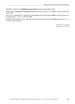 Clarilza Prado de Sousa; Lúcia Pintor Santiso Villas Bôas

PASTORE, J.; SILVA, N.V. Mobilidade social no Brasil. São Paulo: Makron Books, 2000.
PENNA, Maura. O que faz ser nordestino: identidades sociais, interesses e o “escândalo” Erundina. São Paulo:
Cortez, 1992.
SILVA, N.V.; HASENBALG, C. Tendências da desigualdade educacional no Brasil. Dados: revista de ciências sociais, Rio de Janeiro, v. 43, n. 3, p. 423-445, 2000.
SULPINO, Maria Patrícia Lopes. A construção do Nordeste nas músicas de forró. Conceitos, João Pessoa, v. 5, n.
7, p.108-112, jan./jun., 2002.
Recebido em 12.05.09
Aprovado em 12.06.09

Revista da FAEEBA – Educação e Contemporaneidade, Salvador, v. 18, n. 32, p. 221-231, jul./dez. 2009

231

 