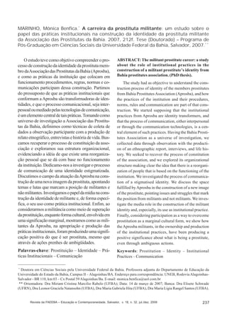 MARINHO, Mônica Benfica.* A carreira da prostituta militante: um estudo sobre o
papel das práticas institucionais na construção da identidade da prostituta militante
da Associação das Prostitutas da Bahia. 2007, 212f. Tese (Doutorado) – Programa de
Pós-Graduação em Ciências Sociais da Universidade Federal da Bahia, Salvador, 2007.* *
O estudo teve como objetivo compreender o processo de construção da identidade da prostituta membro da Associação das Prostitutas da Bahia (Aprosba),
e como as práticas da instituição que colocam em
funcionamento procedimentos, regras, normas e comunicações participam dessa construção. Partimos
do pressuposto de que as práticas institucionais que
conformam a Aprosba são transformadoras de identidades, e que o processo comunicacional, seja interpessoal ou mediado pelas tecnologias de comunicação,
é um elemento central de tais práticas. Tomando como
universo de investigação a Associação das Prostitutas da Bahia, definimos como técnicas de coleta de
dados a observação participante com a produção de
relato etnográfico, entrevistas e história de vida. Buscamos recuperar o processo de constituição da associação e exploramos sua estrutura organizacional,
evidenciando a idéia de que existe uma reorganização pessoal que se dá com base no funcionamento
da instituição. Dedicamo-nos a investigar o processo
de comunicação de uma identidade estigmatizada.
Discutimos o campo da atuação da Aprosba na construção de uma nova imagem da prostituta, apontando
temas e lutas que marcam a posição de militantes e
não militantes. Investigamos o papel da mídia na construção da identidade de militante e, de forma específica, o seu uso como prática institucional. Enfim, ao
considerarmos a militância como meio de superação
da prostituição, enquanto forma cultural, envolvida em
uma significação marginal, mostramos como as militantes da Aprosba, na apropriação e produção das
práticas institucionais, foram produzindo uma significação positiva do que é ser prostituta, mesmo que
através de ações prenhes de ambigüidades.

ABSTRACT: The militant prostitute career: a study
about the role of institutional practices in the
construction of a militant prostitute’s identity from
Bahia prostitutes association. (PhD thesis).

Palavras-chave: Prostituição – Identidade – Práticas Institucionais – Comunicação

Keywords: Prostitution – Identity – Institutional
Practices – Communication

The study had as objective to understand the construction process of identity of the members prostitutes
from Bahia Prostitutes Association (Aprosba), and how
the practices of the institution and their procedures,
norms, rules and communication are part of that construction. We started supposing that the institutional
practices from Aprosba are identity transformers, and
that the process of communication, either interpersonal
or through the communication technologies, is a central element of such practices. Having the Bahia Prostitutes Association as a universe of investigation, we
collected data through observation with the production of an ethnographic report, interviews, and life history. We seeked to recover the process of constitution
of the association, and we explored its organizational
structure making clear the idea that there is a reorganization of people that is based on the functioning of the
institution. We investigated the process of communication of a stigmatised identity. We discuss the space
fulfilled by Aprosba in the construction of a new image
of the prostitute, pointing issues and struggles that mark
the position from militants and not militants. We investigate the media role in the construction of the militant
identity and, especially, its use as institutional practice.
Finally, considering participation as a way to overcome
prostitution as a marginal cultural form, we show how
the Aprosba militants, in the ownership and production
of the institutional practices, have been producing a
positive significance about what is being a prostitute,
even through ambiguous actions.

*

Doutora em Ciências Sociais pela Universidade Federal da Bahia. Professora adjunta do Departamento de Educação da
Universidade do Estado da Bahia, Campus II – Alagoinhas/BA. Endereço para correspondência: UNEB, Rodovia AlagoinhasSalvador - BR 110, km 03 – Cx Postal 59 Alagoinhas/Ba. E-mail: monica.benfica@uol.com.br
** Orientadora: Dra Miriam Cristina Marcílio Rabelo (UFBA); Data: 14 de março de 2007; Banca: Dra Elisete Schwade
(UFRN), Dra Leonor Graciela Natansohn (UFBA), Dra Maria Gabriela Hita (UFBA), Dra Maria Lígia Rangel Santos (UFBA).

Revista da FAEEBA – Educação e Contemporaneidade, Salvador, v. 18, n. 32, jul./dez. 2009

237

 