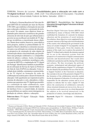 FERREIRA, Simone de Lucena∗ . Possibilidades para a educação em rede com a
TV digital no Brasil. Salvador, 2008. 232f. Tese (Doutorado em Educação) – Faculdade
de Educação, Universidade Federal da Bahia, Salvador, 2008.∗ ∗
No Brasil, o Sistema Brasileiro de Televisão Digital (SBTVD) foi instituído por meio do Decreto
4.901/2003, que estabelece a formação de uma rede
para a educação a distância e a promoção da inclusão social. No entanto, esses objetivos foram suplantados pelos interesses econômicos das grandes
emissoras de televisão do país que influenciaram o
governo na sua escolha por um modelo de TV digital que inviabilizou a concretização desses objetivos. Diante desse cenário, buscou-se, como objetivo
desta pesquisa, analisar as potencialidades da TV
digital no Brasil e identificar os elementos necessários para a sua utilização nos sistemas de educação,
na perspectiva de construção de redes digitais de
comunicação aberta e descentralizada, que possibilitem uma produção colaborativa e o compartilhamento de saberes e culturas. Assim, investigamos
os aspectos político, econômico, tecnológico e educacional do SBTVD e a implantação da TV digital
em Portugal. Identificamos também as possibilidades de utilização do Serviço de Apoio ao Professor
em Sala de Aula (SAPSA) na educação. Como resultado deste trabalho, constatamos a potencialidade da TV digital na formação de redes de
colaboração necessárias para o desenvolvimento da
educação. Cabe igualmente aos responsáveis pelos
sistemas de educação e a nós, educadores, evidenciarmos que queremos uma TV digital que possibilite a construção de redes colaborativas, cujos
elementos estruturais sejam a interatividade, o uso
de interfaces livres e a conectividade, de maneira
que possibilitem aos sujeitos serem interagentes na
produção de culturas, saberes e educações.

ABSTRACT: Possibilities for Network
Education through Digital Television in Brazil.
(PhD THESIS).

Palavras-chave: TV digital – Educação – Redes
de colaboração

Keywords: Digital TV – Education – Collaboration
networks

Brazilian Digital Television System (BDTS) was
established by means of Decree 4.901/2003 which
established the formation of a network for distance
education and the promotion of social inclusion.
Nevertheless, these objectives were supplanted by the
economic interests of the large television broadcasters
of the country who influenced the government in the
choice of a model of digital TV incompatible with he
realization of these goals. Given this situation, the
purpose of this study was to analyze the potential of
digital TV in Brazil and to identify the elements required
for its use in the education systems from the
perspective of construction of digital communication
networks and decentralization that would allow
collaborative production and the sharing of knowledge
and cultures. We thus investigate the political,
economic, technological and educational aspects of
BDTS and the implantation of digital TV in Portugal.
We also identify the possibilities for use of the Service
to Support Teachers in the Classroom in education.
We conclude in favour of the potential of digital TV in
the formation of the collaboration networks needed
for the development of education. It is also up to those
responsible for the education systems and to us as
teachers to indicate that we want a digital TV that
allows the construction of collaborative networks
whose structural elements are interactivity, the use of
free interfaces and connectivity in a form that permits
the subjects to be involved interactively in the
production of cultures, knowledge and educations.

* Doutora em Educação (UFBA). Mestre em Educação (UFSC). Professora da Universidade Tiradentes (Unit). Membro do
Núcleo de Pós-graduação em Educação (NPED/Unit). Endereço para correspondência: Av. Murilo Dantas, 300 Bloco F sala 06,
Farolândia – 49032-490 Aracaju-SE. E-mail: slucen@yahoo.com.br (Blog: http://trocandoideias.wordpress.com)
** Tese orientada pelo Prof. Dr. Nelson De Luca Pretto. Data da defesa: 12/12/2008. Banca Examinadora: Prof. Dr. Augusto
Cesar Rios Leiro (UFBA), Profª. Dra. Alessandra Santos de Assis (UFBA), Prof. Dr. Lucídio Bianchetti (UFSC), Prof. Dr.
Sérgio Amaral (UNICAMP), Profª Dra. Maria Roseli Gomes Brito de Sá (UFBA).

238

Revista da FAEEBA – Educação e Contemporaneidade, Salvador, v. 18, n. 32, jul./dez. 2009

 