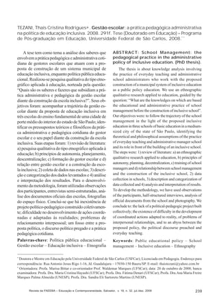 TEZANI, Thaís Cristina Rodrigues∗ . Gestão escolar: a prática pedagógica administrativa
na política de educação inclusiva. 2008. 291f. Tese (Doutorado em Educação) – Programa
de Pós-graduação em Educação, Universidade Federal de São Carlos, 2008.* *
A tese tem como tema a análise dos saberes que
envolvem a prática pedagógica e administrativa cotidiana de gestores escolares que atuam com a proposta de construção de um sistema municipal de
educação inclusiva, enquanto política pública educacional. Realizou-se pesquisa qualitativa do tipo etnográfico aplicada à educação, norteada pela questão:
“Quais são os saberes e fazeres que subsidiam a prática administrativa e pedagógica da gestão escolar
diante da construção da escola inclusiva?”. Seus objetivos foram: acompanhar a trajetória da gestão escolar diante da proposta de educação inclusiva em
três escolas do ensino fundamental de uma cidade de
porte médio do interior do estado de São Paulo; identificar os pressupostos teóricos e filosóficos da prática administrativa e pedagógica cotidiana do gestor
escolar e o seu papel diante da construção da escola
inclusiva. Suas etapas foram: 1) revisão de literatura:
a) pesquisa qualitativa do tipo etnográfico aplicada à
educação; b) princípios de autonomia, planejamento,
descentralização; c) formação do gestor escolar e d)
relação entre gestão escolar e a construção da escola inclusiva; 2) coleta de dados nas escolas; 3) descrição e categorização dos dados levantados e 4) análise
e interpretação dos resultados. Para o desenvolvimento da metodologia, foram utilizadas observações
dos participantes, entrevistas semi-estruturadas, análise dos documentos oficiais das escolas, fotografias
do espaço físico. Conclui-se que há inexistência de
projeto político-pedagógico construído coletivamente; dificuldade no desenvolvimento de ações coordenadas e adaptadas às realidades; problemas de
relacionamento interpessoal; um fosso entre a proposta política, o discurso político pregado e a prática
pedagógica cotidiana.
Palavras-chave: Política pública educacional –
Gestão escolar – Educação inclusiva – Etnografia

ABSTRACT: School Management: the
pedagogical practice in the administrative
policy of inclusive education. (PhD thesis).
The thesis is about knowledge analysis involving
the practice of everyday teaching and administrative
school administrators who work with the proposed
construction of a municipal system of inclusive education
as a public policy education. We use an ethnographic
qualitative research applied to education, guided by the
question: “What are the knowledges on which are based
the educational and administrative practice of school
management before the construction of inclusive school”.
Our objectives were: to follow the trajectory of the school
management in the light of the proposed inclusive
education in three schools of basic education in a mediumsized city of the state of São Paulo, identifying the
theoretical and philosophical assumptions of the practice
of everyday teaching and administrative manager school
and its role in front of the building of an inclusive school.
The steps were: 1) review of literature: a) an ethnographic
qualitative research applied to education, b) principles of
autonomy, planning, decentralization, c) training of school
managers and d) relationship between school management
and the construction of the inclusive school, 2) data
collection in schools, 3) description and categorization of
data collected and 4) analysis and interpretation of results.
To develop the methodology, we have used observations
of the participants, half-structured interviews, analysis of
official documents from the school and photography. We
conclude to: the lack of a political-pedagogic project built
collectively; the existence of difficulty in the development
of coordinated actions adapted to reality, of problems of
interpersonal relationships, and to an abyss between the
proposed policy, the political discourse preached and
everyday teaching.
Keywords: Public educational policy – School
management – Inclusive education – Ethnography

*

Doutora e Mestre em Educação pela Universidade Federal de São Carlos (USFCar); Licenciada em Pedagogia. Endereço para
correspondência: Rua Antonio Jesus Rigo 1-16, Jd. Guadalajara – 17030-150 Bauru/SP. E-mail: thaistezani@yahoo.com.br
*
Orientadora: Profa. Marisa Bittar e co-orientador Prof. Waldemar Marques (UFSCar); data: 20 de outubro de 2008; banca
examinadora: Profa. Dra. Maria Cristina Hayashi (UFSCar); Profa. Dra. Fátima Denari (UFSCar); Profa. Dra.Ana Maria Freire
Marques Palma Almeida (UNESP); Profa. Dra. Sandra Eli Sartoreto Martins (UNESP).

Revista da FAEEBA – Educação e Contemporaneidade, Salvador, v. 18, n. 32, jul./dez. 2009

239

 