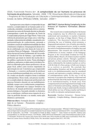 JESUS, Francineide Pereira de∗ . A complexidade do ser humano no processo de
formação de professores. Salvador, 2008. 179f. Dissertação (Mestrado em Educação)
– Programa de Pós-Graduação em Educação e Contemporaneidade. Universidade do
Estado da Bahia (PPGEduC/UNEB). Salvador, 2008∗ ∗
A pesquisa tem como objetivo compreender de que
maneira a complexidade do ser humano pode ser reconhecida, entendida e considerada efetiva e sistematicamente nos cursos de formação docente na educação
contemporânea a partir dos princípios da Teoria da
Complexidade proposta por Edgar Morin. Trata-se da
reforma do pensamento que rompe com a visão fragmentada e reducionista da realidade, causada pela compartimentalização do conhecimento, passando a
considerar a noção de multidimensionalidade dos fatos
e fenômenos complexos. Esta pesquisa foi desenvolvida em colaboração com vinte alunos do Curso de Licenciatura Plena em Pedagogia – Educação Infantil e
Séries Iniciais do Ensino Fundamental, da Universidade Estadual de Feira de Santana, e que também são
professores que atuam no interior das escolas das redes pública e particular de ensino. Numa abordagem
qualitativa, analisamos os dados através de diários formativos elaborados pelos alunos-professores e de um
grupo focal, ambos como recursos importantes de
aproximação do real. Concluímos que compreender
a formação e o exercício profissional do professor
em sua multidimensionalidade deve ser levado a sério e traduz um desafio complexo frente à realidade
contemporânea. Desse modo, será preciso reconhecer a complexidade da vida pessoal, profissional e do
processo formativo docente em sua multidimensionalidade, romper com o conhecimento compartimentalizado e fragmentado nos espaços formativos da
docência e de atuação profissional, assumindo uma
postura dialógica e buscando entender os elementos
que se entrelaçam e definem nossa maneira de ser e
estar na profissão docente e no mundo, numa ação
dinâmica e permanente.

ABSTRACT: Human Being Complexity in the
Process of Teachers’ Formation. (Master
thesis).
Our research aims at understanding how the human
being complexity may be effectively recognized,
understood and considered, in teachers formation
programs, on the base of Edgar Morin’s Theory of
complexity. This theoretical framework is about
reforming the way of thinking which promotes a
fragmented and atomistic view of reality, provoked by
knowledge compartmentalization, trying to consider
the notion of multidimensionality of complex facts and
phenomenons. This research was realized with the
collaboration of twenty students of the Pedagogy
Program at the Universidade Estadual de Feira de
Santana (Bahia, Brazil), all of them teachers in public
and private primary schools. Through a qualitative
approach, we have analyzed data through formative
diaries elaborated by the students-teachers as well as
with the help of a focus group, in both case trying to
be as realistic as possible. We conclude that
understanding formation and the professional daily
work in its multidimensionality must be considered
seriously and represents a complex challenge in view
of contemporaneous reality. In this way, it will be
necessary to recognize the complexity of personal and
professional life and of the teachers formative process
in its multidimensionality, to break away from
compartmentalized and fragmented knowledge in the
spaces of formation and teaching, adopting a dialogic
posture and, finally, trying to understand the elements
which define our way of being a teacher and being in
the world, in a dynamic and permanent action.
Keywords: Teachers formation – Human being
complexity – Complex thinking – Educative practice

Palavras-chave: Formação docente – Complexidade do ser humano – Pensamento complexo –
Prática educativa
* Mestre em Educação pelo Programa de Pós-Graduação em Educação e Contemporaneidade – PPGEduC/UNEB. Pedagoga e Especialista em Supervisão Escolar pela Universidade Estadual de Feira de Santana. Professora Substituta da UEFS – Universidade Estadual de
Feira de Santana/BA, e da UNEB – Universidade do Estado da Bahia, Campus V – Santo Antonio de Jesus/BA. Endereço para
correspondência: Av. João Durval Carneiro, 1236, Brasília – 44062.450 Feira de Santana/BA. E-mail: francineidejesus@yahoo.com.br
** Orientador: Professor Dr. Jacques Jules Sonneville (UNEB); data: 04 de setembro de 2008; banca examinadora: Profa. Dra.
Maria de Lourdes Soares Ornellas (UNEB), Profa. Dra. Bernardete Angelina Gatti (FCC; PUC/SP).

240

Revista da FAEEBA – Educação e Contemporaneidade, Salvador, v. 18, n. 32, jul./dez. 2009

 