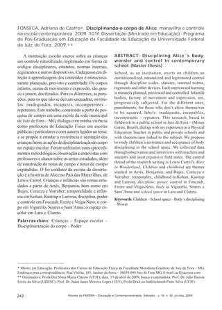 FONSECA, Adriana de Castro∗ . Disciplinando o corpo de Alice: maravilha e controle
na escola contemporânea. 2009. 101f. Dissertação (Mestrado em Educação) - Programa
de Pós-Graduação em Educação da Faculdade de Educação da Universidade Federal
de Juiz de Fora. 2009.∗ ∗
A instituição escolar exerce sobre as crianças
um controle naturalizado, legitimado em forma de
códigos disciplinares, estatutos, normas internas,
regimentos e outros dispositivos. Cada passo em direção à aprendizagem dos conteúdos é minuciosamente planejado, previsto e controlado. Os corpos
infantis, usinas de movimento e expressão, são, pouco a pouco, docilizados. Para os diferentes, as punições; para os que não se deixam enquadrar, os rótulos: inadequados, incapazes, incompetentes –
repetentes. Este trabalho, construído a partir de pesquisa de campo em uma escola da rede municipal
de Juiz de Fora – MG, dialoga com minha vivência
como professora de Educação Física em escolas
públicas e particulares e com autores ligados ao tema;
e se propõe a estudar a resistência e aceitação das
crianças frente às ações de disciplinarização do corpo
no espaço escolar. Foram utilizados como procedimentos metodológicos observação e entrevistas com
professores e alunos sobre os temas estudados, além
de construção de notas de campo e notas de campo
expandidas. O fio condutor da escrita da dissertação é a história de Alice no País das Maravilhas, de
Lewis Carrol. Crianças e infâncias são temas estudados a partir de Ariès, Benjamin, bem como em
Bujes, Corazza e Vorraber; temporalidade e infância em Kohan, Kastrup e Larrosa; disciplina, poder
e controle em Foucault, Freire e Veiga-Neto; o corpo em Vigarello, Soares e Sant’Anna; o espaço escolar em Lara e Clareto.

ABSTRACT: Disciplining Alice´s Body:
wonder and control In contemporary
school. (Master thesis)
School, as an institution, exerts on children an
institutionalized, naturalized and legitimated control
through discipline codes, statutes, internal norms,
regiments and other devices. Each step toward learning
is minutely planned, previewed and controlled. Infantile
bodies, factory of movement and expression, are,
progressively subjected. For the different ones,
punishments; for those who don’t allow themselves
to be squared, labels: inadequate, incapables,
incompetents – repeaters. This research, based in
fieldwork in a public school in Juiz de Fora – (Minas
Gerais, Brazil), dialogs with my experience as a Physical
Education Teacher in public and private schools and
with theoreticians linked to the subject. We propose
to study children’s resistance and acceptance of body
disciplining in the school space. We collected data
through observation and interviews with teachers and
students and used expansive field notes. The central
thread of the research writing is Lewis Carrol’s Alice
in Wonderland. Children and childhood are themes
studied in Ariès, Benjamin, and Bujes, Corazza e
Vorraber; temporality, childhood in Kohan, Kastrup
and Larrosa; discipline, power, control in Foucault,
Freire and Veiga-Neto; body in Vigarello, Soares e
Sant’Anna and school space in Lara and Clareto.
Keywords: Children – School space – Body´s disciplining
– Power

Palavras-chave: Crianças – Espaço escolar –
Disciplinarização do corpo – Poder

* Mestre em Educação. Professora dos Cursos de Educação Física da Faculdade Metodista Granbery de Juiz de Fora – MG.
Endereço para correspondência: Rua Vitória, 185, Jardim da Serra – 36039.040 Juiz de Fora/MG. E-mail: acf@acessa.com
** Orientadora: Profa Dra Sônia Maria Clareto (UFJF); data: 17 de abril de 2009; banca examinadora: Prof. Dr. João Batista
Freire da Silva (UDESC), Prof. Dr. Jader Janer Moreira Lopes (UFF), Profa Dra Lea Stahlschmidt Pinto Silva (UFJF).

242

Revista da FAEEBA – Educação e Contemporaneidade, Salvador, v. 18, n. 32, jul./dez. 2009

 