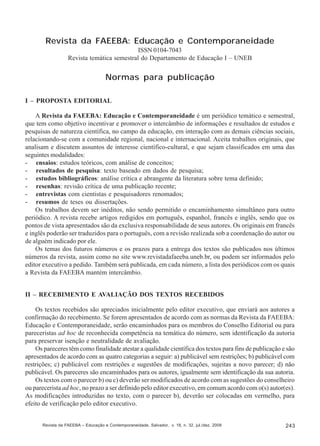 Revista da FAEEBA: Educação e Contemporaneidade
ISSN 0104-7043
Revista temática semestral do Departamento de Educação I – UNEB

Normas para publicação
I – PROPOSTA EDITORIAL
A Revista da FAEEBA: Educação e Contemporaneidade é um periódico temático e semestral,
que tem como objetivo incentivar e promover o intercâmbio de informações e resultados de estudos e
pesquisas de natureza científica, no campo da educação, em interação com as demais ciências sociais,
relacionando-se com a comunidade regional, nacional e internacional. Aceita trabalhos originais, que
analisam e discutem assuntos de interesse científico-cultural, e que sejam classificados em uma das
seguintes modalidades:
- ensaios: estudos teóricos, com análise de conceitos;
- resultados de pesquisa: texto baseado em dados de pesquisa;
- estudos bibliográficos: análise crítica e abrangente da literatura sobre tema definido;
- resenhas: revisão crítica de uma publicação recente;
- entrevistas com cientistas e pesquisadores renomados;
- resumos de teses ou dissertações.
Os trabalhos devem ser inéditos, não sendo permitido o encaminhamento simultâneo para outro
periódico. A revista recebe artigos redigidos em português, espanhol, francês e inglês, sendo que os
pontos de vista apresentados são da exclusiva responsabilidade de seus autores. Os originais em francês
e inglês poderão ser traduzidos para o português, com a revisão realizada sob a coordenação do autor ou
de alguém indicado por ele.
Os temas dos futuros números e os prazos para a entrega dos textos são publicados nos últimos
números da revista, assim como no site www.revistadafaeeba.uneb.br, ou podem ser informados pelo
editor executivo a pedido. Também será publicada, em cada número, a lista dos periódicos com os quais
a Revista da FAEEBA mantém intercâmbio.
II – RECEBIMENTO E AVALIAÇÃO DOS TEXTOS RECEBIDOS
Os textos recebidos são apreciados inicialmente pelo editor executivo, que enviará aos autores a
confirmação do recebimento. Se forem apresentados de acordo com as normas da Revista da FAEEBA:
Educação e Contemporaneidade, serão encaminhados para os membros do Conselho Editorial ou para
pareceristas ad hoc de reconhecida competência na temática do número, sem identificação da autoria
para preservar isenção e neutralidade de avaliação.
Os pareceres têm como finalidade atestar a qualidade científica dos textos para fins de publicação e são
apresentados de acordo com as quatro categorias a seguir: a) publicável sem restrições; b) publicável com
restrições; c) publicável com restrições e sugestões de modificações, sujeitas a novo parecer; d) não
publicável. Os pareceres são encaminhados para os autores, igualmente sem identificação da sua autoria.
Os textos com o parecer b) ou c) deverão ser modificados de acordo com as sugestões do conselheiro
ou parecerista ad hoc, no prazo a ser definido pelo editor executivo, em comum acordo com o(s) autor(es).
As modificações introduzidas no texto, com o parecer b), deverão ser colocadas em vermelho, para
efeito de verificação pelo editor executivo.

Revista da FAEEBA – Educação e Contemporaneidade, Salvador, v. 18, n. 32, jul./dez. 2009

243

 