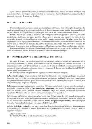 Após a revisão gramatical do texto, a correção das referências e a revisão das partes em inglês, o(s)
autor(es) receberão o texto para uma revisão final no prazo de sete dias, tendo a oportunidade de introduzir
eventuais correções de pequenos detalhes.
III – DIREITOS AUTORAIS
O encaminhamento dos textos para a revista implica a autorização para publicação. A aceitação da
matéria para publicação implica na transferência de direitos autorais para a revista. A reprodução total
ou parcial (mais de 500 palavras do texto) requer autorização por escrito da comissão editorial.
Sendo a Revista da FAEEBA: Educação e Contemporaneidade um periódico temático, será dada
preferência à publicação de textos que têm relação com o tema de cada número. Os outros textos
aprovados somente serão publicados numa seção especial, denominada Estudos, na medida da
disponibilidade de espaço em cada número, ou em um futuro número, quando sua temática estiver de
acordo com o conteúdo do trabalho. Se, depois de um ano, não surgir uma perspectiva concreta de
publicação do texto, este pode ser liberado para ser publicado em outro periódico, a pedido do(s) autor(es).
O autor principal de um artigo receberá três exemplares da edição em que este foi publicado. Para o
autor de resenha ou resumo de tese ou dissertação será destinado um exemplar.
IV – ENCAMINHAMENTO E APRESENTAÇÃO DOS TEXTOS
Os textos devem ser encaminhados exclusivamente para o endereço eletrônico do editor executivo
(jacqson@uol.com.br). O mesmo procedimento deve ser adotado para os contatos posteriores. Ao
encaminhar o texto, neste devem constar: a) a indicação de uma das modalidades citadas no item I; b) a
garantia de observação de procedimentos éticos; c) a concessão de direitos autorais à Revista da FAEEBA:
Educação e Contemporaneidade.
Os trabalhos devem ser apresentados segundo as normas definidas a seguir:
1. Na primeira página devem constar: a) título do artigo; b) nome(s) do(s) autor(es), endereços residencial
(somente para envio dos exemplares dos autores) e institucional (publicado junto com os dados em
relação a cada autor), telefones (para contato emergencial), e-mail; c) titulação principal; d) instituição a
que pertence(m) e cargo que ocupa(m).
2. Resumo e Abstract: cada um com no máximo 200 palavras, incluindo objetivo, método, resultado e
conclusão. Logo em seguida, as Palavras-chave e Keywords, cujo número desejado é de, no mínimo,
três e, no máximo, cinco. Traduzir, também, o título do artigo e do resumo, assim como do trabalho
resenhado. Atenção: cabe aos autores entregar traduções de boa qualidade.
3. As figuras, gráficos, tabelas ou fotografias (em formato TIF, cor cinza, dpi 300), quando apresentados
em separado, devem ter indicação dos locais onde devem ser incluídos, ser titulados e apresentar referências
de sua autoria/fonte. Para tanto, devem seguir a Norma de apresentação tabular, estabelecida pelo
Conselho Nacional de Estatística e publicada pelo IBGE em 1979.
4. Sob o título Referências deve vir, após a parte final do artigo, em ordem alfabética, a lista dos autores
e das publicações conforme as normas da ABNT (Associação Brasileira de Normas Técnicas). Vide os
seguintes exemplos:
a) Livro de um só autor:
BENJAMIM, Walter. Rua de mão única. São Paulo: Brasiliense, 1986.

244

Revista da FAEEBA – Educação e Contemporaneidade, Salvador, v. 18, n. 32, jul./dez. 2009

 