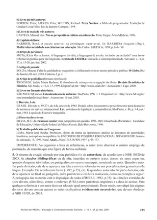 b) Livro até três autores:
NORTON, Peter; AITKEN, Peter; WILTON, Richard. Peter Norton: a bíblia do programador. Tradução de
Geraldo Costa Filho. Rio de Janeiro: Campos, 1994.
c) Livro de mais de três autores:
CASTELS, Manuel et al. Novas perspectivas críticas em educação. Porto Alegre: Artes Médicas, 1996.
d) Capítulo de livro:
BARBIER, René. A escuta sensível na abordagem transversal. In: BARBOSA Joaquim (Org.).
Multirreferencialidade nas ciências e na educação. São Carlos: EdUFSCar, 1998. p. 168-198.
e) Artigo de periódico:
MOTA, Kátia Maria Santos. A linguagem da vida, a linguagem da escola: inclusão ou exclusão? uma breve
reflexão lingüística para não lingüistas. Revista da FAEEBA: educação e contemporaneidade, Salvador, v. 11, n.
17, p. 13-26, jan./jun. 2002.
f) Artigo de jornais:
SOUZA, Marcus. Falta de qualidade no magistério é a falha mais séria no ensino privado e público. O Globo, Rio
de Janeiro, 06 dez. 2001. Caderno 2, p. 4.
g) Artigo de periódico (formato eletrônico):
TRINDADE, Judite Maria Barbosa. O abandono de crianças ou a negação do óbvio. Revista Brasileira de
História, São Paulo, v. 19, n. 37, 1999. Disponível em: <http://www.scielo.br>. Acesso em: 14 ago. 2000.
h) Livro em formato eletrônico:
SÃO PAULO (Estado). Entendendo o meio ambiente. São Paulo, 1999. v. 3. Disponível em: <http://www.bdt.org.br/
sma/entendendo/atual/htm>. Acesso em: 19 out. 2003.
i) Decreto, Leis:
BRASIL. Decreto n. 89.271, de 4 de janeiro de 1984. Dispõe sobre documentos e procedimentos para despacho
de aeronave em serviço internacional. Lex: coletânea de legislação e jurisprudência, São Paulo, v. 48, p. 3-4, jan./
mar, 1984. Legislação Federal e marginalia.
j) Dissertações e teses:
SILVIA, M. C. da. Fracasso escolar: uma perspectiva em questão. 1996. 160 f. Dissertação (Mestrado) – Faculdade
de Educação, Universidade Federal de Minas Gerais, Belo Horizonte, 1996.
k) Trabalho publicado em Congresso:
LIMA, Maria José Rocha. Professor, objeto da trama da ignorância: análise de discursos de autoridades
brasileiras, no império e na república. In: ENCONTRO DE PESQUISA EDUCACIONAL DO NORDESTE: história
da educação, 13, 1997. Natal. Anais... Natal: EDURFRN, 1997. p. 95-107.

IMPORTANTE: Ao organizar a lista de referências, o autor deve observar o correto emprego da
pontuação, de maneira que esta figure de forma uniforme.
5. O sistema de citação adotado por este periódico é o de autor-data, de acordo com a NBR 10520 de
2003. As citações bibliográficas ou de site, inseridas no próprio texto, devem vir entre aspas ou,
quando ultrapassa três linhas, em parágrafo com recuo e sem aspas, remetendo ao autor. Quando o autor
faz parte do texto, este deve aparecer em letra cursiva e submeter-se aos procedimentos gramaticais da
língua. Exemplo: De acordo com Freire (1982, p.35), etc. Já quando o autor não faz parte do texto, este
deve aparecer no final do parágrafo, entre parênteses e em letra maiúscula, como no exemplo a seguir:
A pedagogia das minorias está à disposição de todos (FREIRE, 1982, p.35). As citações extraídas de
sites devem, além disso, conter o endereço (URL) entre parênteses angulares e a data de acesso. Para
qualquer referência a um autor deve ser adotado igual procedimento. Deste modo, no rodapé das páginas
do texto devem constar apenas as notas explicativas estritamente necessárias, que devem obedecer
à NBR 10520, de 2003.

Revista da FAEEBA – Educação e Contemporaneidade, Salvador, v. 18, n. 32, jul./dez. 2009

245

 