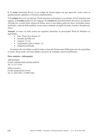 6. As notas numeradas devem vir no rodapé da mesma página em que aparecem, assim como os
agradecimentos, apêndices e informes complementares.
7. Os artigos devem ter, no máximo, 50 mil caracteres com espaços e, no mínimo, 30 mil caracteres com
espaços; as resenhas podem ter até 5 páginas. Os resumos de teses/dissertações devem ter, no máximo,
250 palavras, e conter título, número de folhas, autor (e seus dados), palavras-chave, orientador, banca,
instituição, e data da defesa pública, assim como a tradução em inglês do título, resumo e das palavraschave.
Atenção: os textos só serão aceitos nas seguintes dimensões no processador Word for Windows ou
equivalente:
• letra: Times New Roman 12
• tamanho da folha: A4
• margens: 2,5 cm
• espaçamento entre as linhas: 1,5;
• parágrafo justificado.
Os autores são convidados a conferir todos os itens das Normas para Publicação antes de encaminhar
os textos. Deste modo, será mais rápido o processo de avaliação e possível publicação.
Para contatos e informações:
Administração
E-mail: refaeeba.dedc1@listas.uneb.br
Tel. 71.3117.2316
Editor executivo
E-mail: jacqson@uol.com.br
Tel. 71.3264.7666 / 71.9987.6365

246

Revista da FAEEBA – Educação e Contemporaneidade, Salvador, v. 18, n. 32, jul./dez. 2009

 