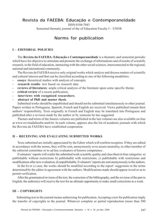 Revista da FAEEBA: Educação e Contemporaneidade
ISSN 0104-7043
Semestral thematic journal of the of Education Faculty I – UNEB

Norms for publication
I – EDITORIAL POLICIES
The Revista da FAEEBA: Educação e Contemporaneidade is a thematic and semestral periodic
which have for objective to stimulate and promote the exchange of informations and of results of scientific
research, in the field of education, interacting with the other social sciences, interconnected to the regional,
national and international community.
The Revista da FAEEBA receive only original works which analyze and discuss matters of scientific
and cultural interest and that can be classified according to one of the following modalities:
- essays: theoretical studies with analysis of concepts;
- research results: text based on research data
- reviews of literatures: ample critical analysis of the literature upon some specific theme;
- critical review of a recent publication;
- interviews with recognized researchers;
- abstract of PhD and master thesis.
Submitted works should be unpublished and should not be submitted simultaneously to other journal.
Papers written in Portuguese, Spanish, French and English are received. Views published remain their
authors’ responsibility. Texts originally in French and English may be translated into Portuguese and
published after a revision made by the author or by someone he has suggested.
Themes and terms of the futures volumes are published in the last volumes are also available on-line
at www.revistadafaeeba.uneb.br. In each volume, appears also the list of academic journals with which
the Revista da FAEEBA have established cooperation.
II – RECEIVING AND EVALUATING SUBMITTED WORKS
Texts submitted are initially appreciated by the Editor which will confirm reception. If they are edited
in accordance with the norms, they will be sent, anonymously so to assure neutrality, to other member of
the editorial committee or to ad hoc evaluators of known competence .
Evaluators’ reports will confer the submitted work scientific quality and class them in four categories: a)
publishable without restrictions b) publishable with restrictions; c) publishable with restrictions and
modifications after new evaluation; d) unpublishable. Evaluators’ reports are sent anonymously to the authors.
In the b) or c) case, the works should be modified according to the report’ suggestion in the terms
determined by the editor in agreement with the authors. Modifications made should appear in red so as to
permit verification.
After the grammatical revision of the text, the correction of the bibliography, and the revision of the part in
English, the authors(s) will receive the text for an ultimate opportunity to make small corrections in a week.
III – COPYRIGHTS
Submitting text to the journal means authorizing for publication. Accepting a text for publication imply
the transfer of copyrights to the journal. Whatever complete or partial reproduction (more than 500
Revista da FAEEBA – Educação e Contemporaneidade, Salvador, v. 18, n. 32, jul./dez. 2009

247

 