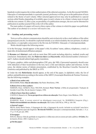 hundreds words) requires the written authorization of the editorial committee. As the Revista da FAEEBA:
Educação e Contemporaneidade is a periodic journal, preference will be given to the publication of texts
related to the theme of each volume. Other selected approved text may only be published in a special
section called Studies depending of available space in each volume or in a future volume more in touch
with the text content. If, after a year, no possibility of a publication emerges, the text can be liberated for
publication in another journal if this is the will of the author.
The main author of a paper will receive three copies of the volume in which his paper was published.
The author of an abstract or a review will receive one.
IV – Sending and presenting works
Texts as well as ulterior communication should be sent exclusively to the e-mail address of the editor
(jacqson@uol.com.br). In should be explicited initially a) at which modality the text pertains; b) ethical
procedures; c) copyrights concession to the Revista da FAEEBA: Educação e Contemporaneidade.
Works should respect the following norms:
1. In the first page, should appear: a) the paper’s title; b) authors’ name, address, telephones, e-mail; c)
main title; d) institutional affiliation and post.
2. Resumo and Abstract: each with no more than 200 words including objective, method, results and
conclusion. Immediately after, the Palavras-chave and Keywords, which desired number is between 3
and 5. Authors should submit high quality translation.
3. Figures, graphics, tables and photographies (TIF, grey, dpi 300), if presented separately should come
with indication of their localization in the text, have a title and indicates author and reference. In this
sense, the tabular norms of tabular presentation, established by the Brazilian Conselho Nacional de
Estatística and published by the IBGE in 1979.
4. Under the title Referências should appear, at the end of the paper, in alphabetic order, the list of
authors and publication according to the norms of the ABNT (Associação Brasileira de Normas Técnicas).
See the following examples:
a) Book of one author only:
BENJAMIM, Walter. Rua de mão única. São Paulo: Brasiliense, 1986.
b) Book of two or three authors:
NORTON, Peter; AITKEN, Peter; WILTON, Richard. Peter Norton: a bíblia do programador. Tradução de
Geraldo Costa Filho. Rio de Janeiro: Campos, 1994.
c) Book of more than three authors:
CASTELS, Manuel et al. Novas perspectivas críticas em educação. Porto Alegre: Artes Médicas, 1996.
d) Book chapter:
BARBIER, René. A escuta sensível na abordagem transversal. In: BARBOSA Joaquim (Org.).
Multirreferencialidade nas ciências e na educação. São Carlos: EdUFSCar, 1998. p. 168-198.
e) Journal’s paper:
MOTA, Kátia Maria Santos. A linguagem da vida, a linguagem da escola: inclusão ou exclusão? uma breve
reflexão lingüística para não lingüistas. Revista da FAEEBA: educação e contemporaneidade, Salvador, v. 11, n.
17, p. 13-26, jan./jun. 2002.
f) Newspaper:
SOUZA, Marcus. Falta de qualidade no magistério é a falha mais séria no ensino privado e público. O Globo, Rio
de Janeiro, 06 dez. 2001. Caderno 2, p. 4.
g) On-line paper :

248

Revista da FAEEBA – Educação e Contemporaneidade, Salvador, v. 18, n. 32, jul./dez. 2009

 