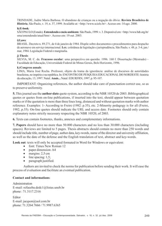 TRINDADE, Judite Maria Barbosa. O abandono de crianças ou a negação do óbvio. Revista Brasileira de
História, São Paulo, v. 19, n. 37, 1999. Available at: <http://www.scielo.br>. Acesso em: 14 ago. 2000.
h) E-book:
SÃO PAULO (Estado). Entendendo o meio ambiente. São Paulo, 1999. v. 3. Disponível em: <http://www.bdt.org.br/
sma/entendendo/atual/htm>. Acesso em: 19 out. 2003.
i) Laws:
BRASIL. Decreto n. 89.271, de 4 de janeiro de 1984. Dispõe sobre documentos e procedimentos para despacho
de aeronave em serviço internacional. Lex: coletânea de legislação e jurisprudência, São Paulo, v. 48, p. 3-4, jan./
mar, 1984. Legislação Federal e marginalia.
j) Thesis:
SILVIA, M. C. da. Fracasso escolar: uma perspectiva em questão. 1996. 160 f. Dissertação (Mestrado) –
Faculdade de Educação, Universidade Federal de Minas Gerais, Belo Horizonte, 1996.
k) Congress annals:
LIMA, Maria José Rocha. Professor, objeto da trama da ignorância: análise de discursos de autoridades
brasileiras, no império e na república. In: ENCONTRO DE PESQUISA EDUCACIONAL DO NORDESTE: história
da educação, 13, 1997. Natal. Anais... Natal: EDURFRN, 1997. p. 95-107.

IMPORTANT: Organizing references, the author should take care of punctuation correct use, so as
to preserve uniformity.
5. This journal use the author-date quote system, according to the NBR 10520 de 2003. Bibliographical
quotes or quotes from on-line publications, if inserted into the text, should appear between quotation
marks or if the quotation is more than three lines long, distanced and without quotation marks with author
reference. Examples: 1- According to Freire (1982: p.35), etc. 2-Minority pedagogy is for all (Freire,
1982, p.35). On-line quotes should indicate the URL and access date. Footnotes should only contain
explanatory notes strictly necessary respecting the NBR 10520, of 2003.
6. Texts can contain footnotes, thanks, annexes and complementary informations.
7. Papers should have no more than 50.000 characters and no less than 30.000 characters (including
spaces). Reviews are limited to 5 pages. Thesis abstracts should contain no more than 250 words and
should include title, number of page, author data, key-words, name of the director and university affiliation,
as well as the date of the defense and the English translation of text, abstract and key-words.
Look out: texts will only be accepted formated in Word for Windows or equivalent:
• font: Times New Roman 12
• paper dimension: A4
• margins: 2,5 cm
• line spacing: 1,5;
• paragraph justified.
Authors are invited to check the norms for publication before sending their work. It will ease the
process of evaluation and facilitate an eventual publication.
Contact and informations:
Administration
E-mail: refaeeba.dedc1@listas.uneb.br
phone : 71.3117.2316
Editor
E-mail: jacqson@uol.com.br
phone: 71.3264.7666 / 71.9987.6365
Revista da FAEEBA – Educação e Contemporaneidade, Salvador, v. 18, n. 32, jul./dez. 2009

249

 