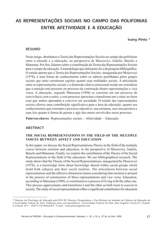 Ivany Pinto

AS REPRESENTAÇÕES SOCIAIS NO CAMPO DAS POLIFONIAS
ENTRE AFETIVIDADE E A EDUCAÇÃO
Ivany Pinto *
RESUMO
Neste artigo, abordamos a Teoria das Representações Sociais no campo das polifonias
entre a emoção e a educação, na perspectiva de Moscovici, Jodelet, Banchs e
Maturana. Por fim, falamos sobre a contribuição da Teoria das Representações Sociais
para o campo da educação. A metodologia que utilizamos foi a da pesquisa bibliográfica.
O estudo aponta que a Teoria das Representações Sociais, inaugurada por Moscovici
(1978), é uma forma de conhecimento sobre os saberes partilhados pelos grupos
sociais que tanto estruturam sujeitos quanto suas realidades sociais. A articulação
entre as representações sociais e a dimensão afetiva emocional reside em considerar
que a emoção está presente no processo de construção destas representações e vice
versa. A educação, segundo Maturana (1998) se constitui em um processo de
convivência com o outro, e este processo aproxima e transforma um e outro ao fazer
com que ambos aprendam a conviver em sociedade. O estudo das representações
sociais oferece uma contribuição significativa para a área da educação, quanto aos
conhecimentos que orientam o processo educativo, sua estrutura, seus mecanismos e
suas leis quanto à forma de pensar e agir dos atores envolvidos nesse processo.
Palavras-chaves: Representações sociais – Afetividade – Educação
ABSTRACT
THE SOCIAL REPRESENTATIONS IN THE FIELD OF THE MULTIPLE
VOICES BETWEEN AFFECT AND EDUCATION
In this paper, we discuss the Social Representations Theory in the field of the multiple
voices between emotion and education, in the perspective of Moscovici, Jodelet,
Banchs and Maturana. Finally, we explore the contribution of the Theory of the Social
Representations in the field of the education. We use bibliographical research. The
study shows that the Theory of the Social Representations, inaugurated by Moscovici
(1978), is a knowledge form about knowledge shared within social groups which
mold both subjects and their social realities. The articulation between social
representations and the affective dimension means considering that emotion is present
in the process of construction of these representations and vice versa. Education,
according to Maturana (1998), is constituted in a process of living with the other one.
This process approximates and transforms I and the other as both learn to coexist in
society. The study of social representations offers a significant contribution for education

* Doutora em Psicologia da Educação pela PUC/SP. Docente, Pesquisadora e Vice-Diretora do Instituto de Ciências da Educação da
Universidade Federal do Pará. Endereço para correspondência: Universidade Federal do Pará, Rua Augusto Corrêa 01, Guamá,
Cx.Postal 479 – 66075-110 Belém/PA. E-mail: ivany.pinto@gmail.com

Revista da FAEEBA – Educação e Contemporaneidade, Salvador, v. 18, n. 32, p. 27-34, jul./dez. 2009

27

 