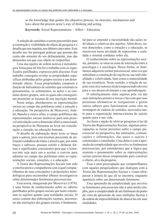 As representações sociais no campo das polifonias entre afetividade e a educação

as the knowledge that guides the educative process, its structure, mechanisms and
laws about the process actor’s way of thinking and acting.
Keywords: Social Representations – Affect – Education

A seleção de caminhos a serem percorridos para
a construção e visibilidade do objeto de pesquisa é o
desafio que nos inquieta, nos últimos cinco anos. Esse
desafio nos faz perseguir práticas que possam dar
conta não somente do seu delineamento, mas das
dimensões em que esse objeto se corporifica.
Uma das opções de ordem teórica e metodológica feitas para tal fim foi o trabalho com os significados partilhados, expressos pelo discurso. Esse
trabalho conseguiu revelar as propriedades específicas atribuídas pelos grupos sociais a um determinado objeto. Essas propriedades cumprem a
função de balizadores de sentidos que orientam os
pensamentos, os sentimentos, as ações e as condutas destes grupos, sem os quais não conseguiriam preencher as lacunas de sua inscrição mental.
Neste artigo, abordaremos as representações
sociais no campo das polifonias entre a emoção e
a educação. Na perspectiva de Moscovici, Jodelet, Banchs e outros afins, o campo polifônico das
representações sociais institui-se para uma possível articulação com a dimensão afetiva emocional,
na perspectiva de Maturana ao levar em consideração a emoção na educação humana.
O desafio da elaboração deste texto se lança
para a autora; pois esta tessitura prescinde da utilização cuidadosa de tintas e pincéis que, por entre
traços e rabiscos, possam colorir e delinear formas e significados consistentes para que o leitorouvinte seja mais um a aceitar o convite para
adentrar no campo das polifonias entre as representações sociais, emoções, e a educação.
A Teoria das Representações Sociais tem sido
a interlocutora e companheira com a qual compartilhamos de suas concepções e proposições metodológicas para encaminhar olhares investigativos
sobre determinados fenômenos psicossociais.
Essa teoria, inaugurada por Moscovici (1978),
é uma forma de conhecimento sobre os saberes
partilhados pelos grupos sociais que tanto estruturam os sujeitos quanto suas realidades sociais. O
senso comum das elaborações mentais, decorrentes das interações dos grupos sociais, é fundamen28

tal para se entender a racionalidade das ações individuais e coletivas dos sujeitos. Além disso, outras dimensões, como a emoção e a educação, se
inscrevem nesta atividade de representar a realidade e orientar condutas sobre ela.
O conhecimento sobre as representações sociais, portanto, se situa na zona de interseção entre a
psicologia e a sociologia. Dessa forma, os fenômenos adquirem caráter psicossocial, uma vez que
subsidiam a construção do sujeito na sua individualidade e coletividade, bem como a materialidade
de sua existência. Neste sentido, a relação do sujeito com o(s) outro(s) é(são) imprescindível(veis)
para o seu desenvolvimento e sua aprendizagem.
O entrelaçamento entre sujeitos pela via das
suas interações promove trocas e faz com que suas
premissas afirmativas se reorganizem e gerem
outros saberes para funcionarem como elos na
montagem de cadeias de sentidos, necessária tanto para a organização interna-externa do sujeito
quanto para a sua vida.
Ao fazer a opção de efetivar pesquisas à luz da
Teoria das Representações Sociais, algumas preocupações se fazem presentes sobre o campo psicossocial na perspectiva das interações, comunicações e informações, das quais o sujeito é
constituidor e constituído. Uma delas é com a apreensão da complexidade que envolve os fenômenos
psicossociais, por entendermos que a lógica que
sustenta o pensamento sobre as representações
sociais precisa dessa compreensão para construir
o objeto, alvo da pesquisa.
Essa é uma preocupação que compartilhamos
com aqueles pesquisadores que dialogam com a
Teoria das Representações Sociais e visam ultrapassar a leitura do que ali se encontra, enquanto
aparência sobre um determinado fenômeno.
Essa apreensão da complexidade que envolve
os fenômenos psicossociais não é uma tarefa simples, pois a complexidade de um fenômeno do ponto
de vista da apreensão de suas múltiplas facetas é
da ordem da impossibilidade de abarcá-las em suas
totalidades.

Revista da FAEEBA – Educação e Contemporaneidade, Salvador, v. 18, n. 32, p. 27-34, jul./dez. 2009

 