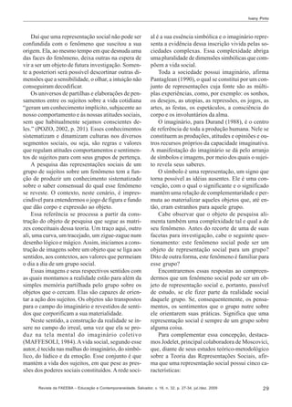 Ivany Pinto

Daí que uma representação social não pode ser
confundida com o fenômeno que suscitou a sua
origem. Ela, ao mesmo tempo em que desnuda uma
das faces do fenômeno, deixa outras na espera de
vir a ser um objeto de futura investigação. Somente a posteriori será possível descortinar outras dimensões que a sensibilidade, o olhar, a intuição não
conseguiram decodificar.
Os universos de partilhas e elaborações de pensamentos entre os sujeitos sobre a vida cotidiana
“geram um conhecimento implícito, subjacente ao
nosso comportamento e às nossas atitudes sociais,
sem que habitualmente sejamos conscientes deles.” (POZO, 2002, p. 201). Esses conhecimentos
sistematizam e dinamizam culturas nos diversos
segmentos sociais, ou seja, são regras e valores
que regulam atitudes comportamentos e sentimentos de sujeitos para com seus grupos de pertença.
A pesquisa das representações sociais de um
grupo de sujeitos sobre um fenômeno tem a função de produzir um conhecimento sistematizado
sobre o saber consensual do qual esse fenômeno
se reveste. O contexto, neste cenário, é imprescindível para entendermos o jogo de figura e fundo
que dão corpo e expressão ao objeto.
Essa referência se processa a partir da construção do objeto de pesquisa que segue as matrizes conceituais dessa teoria. Um traço aqui, outro
ali, uma curva, um tracejado, um zigue-zague num
desenho lógico e mágico. Assim, iniciamos a construção de imagens sobre um objeto que se liga aos
sentidos, aos contextos, aos valores que permeiam
o dia a dia de um grupo social.
Essas imagens e seus respectivos sentidos com
as quais montamos a realidade estão para além da
simples memória partilhada pelo grupo sobre os
objetos que o cercam. Elas são capazes de orientar a ação dos sujeitos. Os objetos são transpostos
para o campo do imaginário e revestidos de sentidos que corporificam a sua materialidade.
Neste sentido, a construção da realidade se insere no campo do irreal, uma vez que ela se produz na tela mental do imaginário coletivo
(MAFFESOLI, 1984). A vida social, segundo esse
autor, é tecida nas malhas do imaginário, do simbólico, do lúdico e da emoção. Esse conjunto é que
mantém a vida dos sujeitos, em que pese as pressões dos poderes sociais constituídos. A rede soci-

al é a sua essência simbólica e o imaginário representa a evidência dessa inscrição vivida pelas sociedades complexas. Essa complexidade abriga
uma pluralidade de dimensões simbólicas que compõem a vida social.
Toda a sociedade possui imaginário, afirma
Pantaglean (1990), o qual se constitui por um conjunto de representações cuja fonte são as múltiplas experiências, como, por exemplo: os sonhos,
os desejos, as utopias, as repressões, os jogos, as
artes, as festas, os espetáculos, a consciência do
corpo e os involuntários da alma.
O imaginário, para Durand (1988), é o centro
de referência de toda a produção humana. Nele se
constituem as produções, atitudes e opiniões e outros recursos próprios da capacidade imaginativa.
A manifestação do imaginário se dá pelo arranjo
de símbolos e imagens, por meio dos quais o sujeito revela seus saberes.
O símbolo é uma representação, um signo que
torna possível as idéias ausentes. Ele é uma convenção, com o qual o significante e o significado
mantêm uma relação de complementaridade e permuta ao materializar aqueles objetos que, até então, eram estranhos para aquele grupo.
Cabe observar que o objeto de pesquisa alimenta também uma complexidade tal e qual a de
seu fenômeno. Antes do recorte de uma de suas
facetas para investigação, cabe o seguinte questionamento: este fenômeno social pode ser um
objeto de representação social para um grupo?
Dito de outra forma, este fenômeno é familiar para
esse grupo?
Encontraremos essas respostas ao compreendermos que um fenômeno social pode ser um objeto de representação social e, portanto, passível
de estudo, se ele fizer parte da realidade social
daquele grupo. Se, consequentemente, os pensamentos, os sentimentos que o grupo nutre sobre
ele orientarem suas práticas. Significa que uma
representação social é sempre de um grupo sobre
alguma coisa.
Para complementar essa concepção, destacamos Jodelet, principal colaboradora de Moscovici,
que, diante de seus estudos teórico-metodológico
sobre a Teoria das Representações Sociais, afirma que uma representação social possui cinco características:

Revista da FAEEBA – Educação e Contemporaneidade, Salvador, v. 18, n. 32, p. 27-34, jul./dez. 2009

29

 