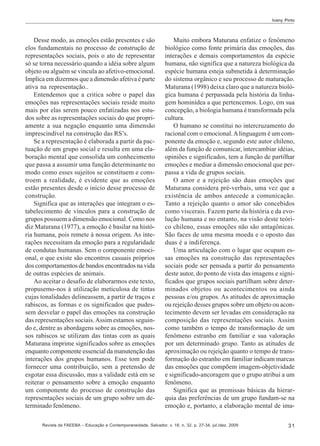 Ivany Pinto

Desse modo, as emoções estão presentes e são
elos fundamentais no processo de construção de
representações sociais, pois o ato de representar
só se torna necessário quando a idéia sobre algum
objeto ou alguém se vincula ao afetivo-emocional.
Implica em dizermos que a dimensão afetiva é parte
ativa na representação..
Entendemos que a critica sobre o papel das
emoções nas representações sociais reside muito
mais por elas serem pouco enfatizadas nos estudos sobre as representações sociais do que propriamente a sua negação enquanto uma dimensão
imprescindível na construção das RS’s.
Se a representação é elaborada a partir da pactuação de um grupo social e resulta em uma elaboração mental que consolida um conhecimento
que passa a assumir uma função determinante no
modo como esses sujeitos se constituem e constroem a realidade, é evidente que as emoções
estão presentes desde o início desse processo de
construção.
Significa que as interações que integram o estabelecimento de vínculos para a construção de
grupos possuem a dimensão emocional. Como nos
diz Maturana (1977), a emoção é basilar na história humana, pois remete à nossa origem. As interações necessitam da emoção para a regularidade
de condutas humanas. Sem o componente emocional, o que existe são encontros casuais próprios
dos comportamentos de bandos encontrados na vida
de outras espécies de animais.
Ao aceitar o desafio de elaborarmos este texto,
propusemo-nos à utilização meticulosa de tintas
cujas tonalidades delineassem, a partir de traços e
rabiscos, as formas e os significados que pudessem desvelar o papel das emoções na construção
das representações sociais. Assim estamos seguindo e, dentre as abordagens sobre as emoções, nossos rabiscos se utilizam das tintas com as quais
Maturana imprime significados sobre as emoções
enquanto componente essencial da manutenção das
interações dos grupos humanos. Esse tom pode
fornecer uma contribuição, sem a pretensão de
esgotar essa discussão, mas a validade está em se
reiterar o pensamento sobre a emoção enquanto
um componente do processo de construção das
representações sociais de um grupo sobre um determinado fenômeno.

Muito embora Maturana enfatize o fenômeno
biológico como fonte primária das emoções, das
interações e demais comportamentos da espécie
humana, não significa que a natureza biológica da
espécie humana esteja submetida à determinação
do sistema orgânico e seu processo de maturação.
Maturana (1998) deixa claro que a natureza biológica humana é perpassada pela história da linhagem hominídea a que pertencemos. Logo, em sua
concepção, a biologia humana é transformada pela
cultura.
O humano se constitui no intercruzamento do
racional com o emocional. A linguagem é um componente da emoção e, segundo este autor chileno,
além da função de comunicar, intercambiar idéias,
opiniões e significados, tem a função de partilhar
emoções e mediar a dimensão emocional que perpassa a vida de grupos sociais.
O amor e a rejeição são duas emoções que
Maturana considera pré-verbais, uma vez que a
existência de ambos antecede a comunicação.
Tanto a rejeição quanto o amor são concebidos
como viscerais. Fazem parte da história e da evolução humana e no entanto, na visão deste teórico chileno, essas emoções não são antagônicas.
São faces de uma mesma moeda e o oposto das
duas é a indiferença.
Uma articulação com o lugar que ocupam essas emoções na construção das representações
sociais pode ser pensada a partir do pensamento
deste autor, do ponto de vista das imagens e significados que grupos sociais partilham sobre determinados objetos ou acontecimentos ou ainda
pessoas e/ou grupos. As atitudes de aproximação
ou rejeição desses grupos sobre um objeto ou acontecimento devem ser levadas em consideração na
composição das representações sociais. Assim
como também o tempo de transformação de um
fenômeno estranho em familiar e sua valoração
por um determinado grupo. Tanto as atitudes de
aproximação ou rejeição quanto o tempo de transformação do estranho em familiar indicam marcas
das emoções que compõem imagem-objetividade
e significado-ancoragem que o grupo atribui a um
fenômeno.
Significa que as premissas básicas da hierarquia das preferências de um grupo fundam-se na
emoção e, portanto, a elaboração mental de ima-

Revista da FAEEBA – Educação e Contemporaneidade, Salvador, v. 18, n. 32, p. 27-34, jul./dez. 2009

31

 