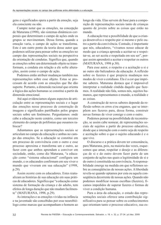 As representações sociais no campo das polifonias entre afetividade e a educação

gens e significados opera a partir da emoção, seja
ela consciente ou não.
Cumpre notar que as emoções, na concepção
de Maturana (1998), são sistemas dinâmicos corporais que determinam o campo de ações onde os
grupos se movimentam. Dessa forma, quando a
emoção varia, o campo de ações se transforma.
Este é um outro ponto da teoria desse autor que
podemos utilizar para pensar sobre as emoções no
campo das representações sociais na perspectiva
da orientação de condutas. Significa que, quando
as emoções sobre um determinado objeto se transformam, a conduta em relação a ele sofre alterações, assim como o campo de ação.
Podemos então atribuir mudanças também nas
representações sobre esse objeto. Estas se processam de acordo com as emoções que lhe dão
suporte. Portanto, a dimensão racional que orienta
a lógica das ações humanas se constitui a partir da
dimensão emocional.
Até aqui evidenciamos alguns aspectos de articulação entre as representações sociais e o lugar
das emoções nesse processo de construção de
imagens e significados partilhados pelos grupos
sociais sobre um fenômeno. Perguntamos: onde
cabe a educação neste cenário, como um terceiro
elemento do campo de polifonias que ousamos rabiscar?
Adiantamos que as representações sociais se
articulam no campo da educação e ambas no campo das emoções. Se a educação se constitui em
um processo de convivência com o outro e esse
processo aproxima e transforma um e outro, ao
fazer com que ambos aprendam a conviver em
sociedade, então, como diz Maturana, “a educação como “sistema educacional” configura um
mundo, e os educandos confirmam em seu viver o
mundo que viveram em sua educação” (1998,
p.29).
Assim ocorre com os educadores. Estes reatualizam as histórias de sua educação em suas práticas de educadores. Significa que “a educação como
sistema de formação da criança e do adulto, tem
efeitos de longa duração que não mudam facilmente” (MATURANA, 1998, p.29).
As interações e as emoções vividas na infância
e na juventude são concebidas por esse neurobiólogo como marcas que acompanham o homem ao
32

longo da vida. Elas servem de base para a composição de representações sociais tanto de crianças
quanto de jovens sobre as coisas que estão no
mundo.
A educação traz a possibilidade de que a criança desenvolva o respeito por si mesmo e pelo outro a partir da convivência. Contudo, é importante
que nós, educadores, “vivamos nosso educar de
modo que a criança aprenda a aceitar-se e respeitar-se, ao ser aceita e respeitada em seu ser”, porque assim aprenderá a aceitar e respeitar os outros
(MATURANA, 1998 p.30).
Para esse autor, o respeito e a aceitação a si e
ao outro são balizadores da educação. A reflexão
sobre os fazeres é que propicia mudanças nos
modos de viver o cotidiano. Ela é a cor que imprime saberes. Maturana destaca que é impossível
interpretar a realidade cindida daquilo que fazemos. A realidade não fala, somos nós, sujeitos humanos, que representamos o mundo, a realidade e
as coisas.
A construção de novos saberes depende da reflexão sobres os erros e/ou enganos, que se interpõem aos fazeres para, dessa forma, construir
novas formas de viver consigo e com o outro.
Podemos pensar na possibilidade de reconstrução, se assim cabe nomear, de representações sociais de sujeitos a partir do processo educativo,
desde que a interação com o outro seja de respeito
e aceitação sobre o que o sujeito educando é e o
que vive.
O discurso e a prática devem ter consonância,
para Maturana, pois, na maioria das vezes, esquecemos que amar, respeitar o desejo e as diferenças de si e do outro devem fazer parte de um
conjunto de ações nas quais a legitimidade de si e
do outro é constituída na convivência. A responsabilidade emerge na medida em que refletimos sobre as conseqüências de nossas ações. A liberdade
revela-se quando optamos por esta ou aquela conseqüência decorrente de nossas ações. Quando não
podemos modificar nossas escolhas (fazeres), ficamos impedidos de superar fazeres e formas de
viver a condição humana.
Para a área da educação, o estudo das representações sociais oferece uma contribuição significativa para se pensar sobre os conhecimentos
que orientam tanto o processo educativo, sua es-

Revista da FAEEBA – Educação e Contemporaneidade, Salvador, v. 18, n. 32, p. 27-34, jul./dez. 2009

 