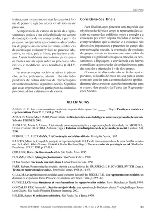 Ivany Pinto

trutura, seus mecanismos e suas leis quanto à forma de pensar e agir dos atores envolvidos nesse
processo.
A importância do estudo da teoria das representações sociais e sua aplicabilidade no campo
da educação reside em compreender, a partir da
pesquisa, os operadores psicossociais das condutas de grupos, assim como estruturas simbólicas
de sujeitos que estão envolvidos no processo educativo, no caso, pais e filhos, professores e alunos. Assim também os mecanismos pelos quais
os fatores sociais agem sobre os processos educativos e modificam seus resultados (GILLY,
1989).
As representações sociais relativas à educação, escola, professores, alunos... não são independentes de outros sistemas de representações
existentes nos demais segmentos sociais. Significa
que essas representações participam da dinâmica
psicossocial dos extra-muros da escola.

Considerações finais
Para finalizar, após percorrer uma trajetória que
objetivou dar forma e corpo às representações sociais no campo das polifonias entre a emoção e a
educação por entre alguns traçados e rabiscos,
compreendemos que a emoção e a educação são
dimensões importantes e presentes no campo das
representações sociais. A orientação de condutas
de grupos sociais se inscreve em uma cadeia de
imagens e significados na qual a emoção, os pensamentos, a linguagem, a convivência e os fazeres
consolidam a construção de conhecimentos para
dar sentido e orientação à vida dos grupos.
O campo de discussão não se fecha aqui e,
portanto, o desafio de mais um soa para a autora
como um convite para a continuidade e o aprofundamento destas e outras questões importantes para
o avanço dos estudos da Teoria das Representações Sociais.

REFERÊNCIAS
ABRIC, J. C. Les représentations sociales: aspects théoriques. In: _____. (Org.). Pratiques sociales e
représentations. Paris: PUF, 1994. p. 59-82.
ANADON, Marta; MACHADO, Paulo Batista. Reflexões teórico-metodológicas sobre as representações sociais.
Salvador: EDUNEB, 2001.
ANDRADE, Maria A. Alonso. A identidade como representação e a representação da identidade. In: MOREIRA,
Denise Cristina; OLIVEIRA, Antonia (Orgs.). Estudos interdisciplinares de representação social. Goiânia: AB,
2000.
BERGER, L. P.; LUCKMANN, T. A Construção social da realidade. Petrópolis: Vozes, 1985.
BANCHS, Maria A. O papel da emoção na representação do SELF e do outro em membros de uma família incestuosa. In: LANE, Silvia Maurer; SAWAIA, Bader Burihan (Orgs.). Novas veredas da psicologia social. São Paulo:
Brasiliense: EDUC, 1995. p. 97-113.
CIRULNIK, Boris. Os alimentos do afeto. São Paulo: Ática, 1995.
DURAND, Gilbert. A imaginação simbólica. São Paulo: Cultrix, 1998.
ELIAS, Norbert. Sociedade dos indivíduos. Lisboa: Dom Quixote, 1993.
FARR, Robert. Representações sociais: a teoria e a sua história. In: GUARESCHI, P; JOVCHELOVTCH (Orgs.).
Textos em representações sociais. Petrópolis: Vozes, 1994. p. 31-59.
GILLY, M. Les représentations sociales dans le champ éducatif. In: JODELET, D. Les représentations sociales: un
domaine en expansion. Paris: Presses Universitaire de France, 1989. p. 259-312.
GUIMELLI, Christian. Structures et transformations des represéntatios sociales. Paris: Delachaux et Nestlé, 1994.
GONZÁLEZ REY, Fernando L. Sujeito e subjetividade: uma aproximação histórico-cultural. Tradução Raquel Souza
Lobo Guzzo. São Paulo: Pioneira Thomson learning, 2003.
HELLER, Agnes. O cotidiano e a história. São Paulo: Paz e Terra, 1970.

Revista da FAEEBA – Educação e Contemporaneidade, Salvador, v. 18, n. 32, p. 27-34, jul./dez. 2009

33

 