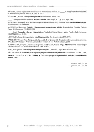 As representações sociais no campo das polifonias entre afetividade e a educação

JODELET, Denise. Représentations sociales: un domaine en expansion. In: _____. Les représentations sociales:
un domaine en expansion. Paris: PUF, 1989. p. 259-312.
MAFFESOLI, Michel. A conquista do presente. Rio de Janeiro: Rocco, 1984.
_____. O imaginário é uma realidade. Revista Famecos, Porto Alegre, n. 15, p.74-81, ago., 2001.
MATURANA, Humberto; MAGRO, Cristina; GRACIANO, Miriam; VAZ, Nelson (Orgs). Ontologia da realidade.
Belo Horizonte: EDUFMG, 1997.
MATURANA, Humberto. Emoções e linguagem na educação e na política. Tradução José Fernando Campos
Fortes. Belo Horizonte: EDUFMG, 1998.
_____ (Org.). Cognição, ciência e vida cotidiana. Tradução Cristina Magro e Victor Paredes. Belo Horizonte:
EDUFMG, 2001. . p. 45-203.
MOSCOVICI, Serge. A representação social da psicanálise. Rio de Janeiro: ZAHAR ,1978.
NASCIMENTO, Ivany Pinto. As representações sociais do projeto de vida dos adolescentes: um estudo psicossocial.
2002. Tese ( Doutorado) - Pontifícia Universidade Católica de São Paulo, São Paulo, 2002.
PANTAGLEAN, Evelyne. A história do imaginário. In: LE GOOF, Jacques (Org.). A história nova. Traduzido por
Eduardo Brandão. São Paulo: Martins Fontes, 1990. p 25-64.
POZO, Juan Ignácio. Teorias cognitivas da aprendizagem. 3. ed. Porto Alegre: Artes Médicas, 2002.
SÁ, Celso Pereira de. A construção do objeto de pesquisa em representações sociais. Rio de Janeiro: EDUERJ, 1998.
VALENCIA, J.; PÁEZ, D; ECHEVARRIA, A. Emociones: perspectivas psicosociales. Madrid: Editorial Fundamentos, 1988.

Recebido em 03.05.09
Aprovado em 23.05.09

34

Revista da FAEEBA – Educação e Contemporaneidade, Salvador, v. 18, n. 32, p. 27-34, jul./dez. 2009

 
