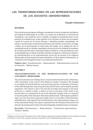 Claudia Finkelstein

LAS TRANSFORMACIONES EN LAS REPRESENTACIONES
DE LOS DOCENTES UNIVERSITARIOS
Claudia Finkelstein *
RESUMEN
Este artículo presenta algunos hallazgos encontrados en una investigación realizada en
la Facultad de Odontología de la UBA, en el marco de la Maestría en Formación de
Formadores, cuyo propósito estuvo centrado en indagar las transformaciones en las
prácticas de enseñanza que se han operado en los docentes de dicha casa de estudios
a partir de su paso por la Carrera Docente, e identificar posibles regularidades. Su
interés se suscita en que, la formación de docentes universitarios es hoy en día, sin lugar
a dudas, eje de preocupación en todas partes del mundo, en la medida que ésta es
considerada una de las variables importantes a la hora de elevar la calidad de la enseñanza
de los futuros profesionales. Siguiendo la lógica cualitativa, se han analizado dos casos
en profundidad que en donde es posible encontrar semejanzas y diferencias respecto a
las transformaciones en las representaciones acerca del ser docente en los espacios
diferenciados de la formación (el espacio del teórico y el de la clínica), la formación y su
vinculación con la biografía escolar y la socialización profesional.
Palabras clave: Transformaciones – Representación – Representaciones acerca de
la formación – Habitus docente
ABSTRACT
TRANSFORMATIONS IN THE REPRESENTATIONS OF THE
UNIVERSITY PROFESSORS
This article presents some findings from a research realized in the Faculty of Dentistry,
UBA (Argentina), in the context of the Master in teachers’ formation. We intended
to investigate the transformations occurred in the practices of education of teachers
of the ABA through their steps along the Educational Career, and to identify possible
regularities. Our interest is due to the fact that nowadays the training of university
professors is, without a doubt, a subject of worry everywhere of the world, in the
measure that it is considered to be one of the important variables when is it expected
to raise the quality of the education of the future professionals. Following the qualitative
logic, two cases have been analyzed in depth, where it is possible to find similarities
and differences with regard to the transformations in the representations brings over
of the educational being in the spaces separated from the formation (theoretical and
clinical), the training and its bond with school biography and professional socialization.
Keywords: Transformations – Representation – Educational representations –
Teachers’ Habitus
* Magíster en Formación de Formadores, FFyL-UBA. Profesora Adjunta de la cátedra de Didáctica de Nivel Superior. Facultad
de Filosofía y Letras, UBA, Argentina. Dirección: Puán 480. E-mail: claudiafinkelstein@yahoo.com.ar

Revista da FAEEBA – Educação e Contemporaneidade, Salvador, v. 18, n. 32, p. 35-48, jul./dez. 2009

35

 