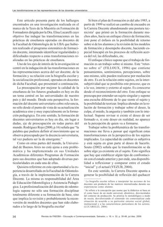 Las transformaciones en las representaciones de los docentes universitarios

Este artículo presenta parte de los hallazgos
encontrados en una investigación realizada en el
marco de la Tesis de la Maestría en Formación de
Formadores dirigida por la Dra. Elisa Lucarelli cuyo
objetivo fue indagar las transformaciones en las
prácticas de enseñanza operadas en docentes de
la Facultad de Odontología de la UBA que hubieren realizado el programa sistemático de formación docente, intentando identificar regularidades y
dificultades respecto a estas transformaciones realizadas en las prácticas de enseñanza.
Uno de los ejes de interés de la investigación se
centró en la indagación de las transformaciones en
las representaciones acerca del ser docente, de la
formación y su relación con la biografía escolar y
la socialización profesional, operadas en docentes
de dicha Facultad, que presentaré a continuación.
La preocupación por mejorar la calidad de la
enseñanza de los futuros graduados es hoy en día
un tema central en las universidades de nuestro
país y del mundo. Desde esta perspectiva, la formación del docente universitario cobre relevancia,
no sólo desde el punto de vista de su actualización
académica sino y muy especialmente en la formación pedagógica. En este sentido, la formación de
docentes universitarios es hoy en día, sin lugar a
dudas, eje de preocupación en todas partes del
mundo. Rodríguez Rojo (2000, p.16) señala que “la
palabra que pudiera definir al movimiento que se
observa preocupado por la docencia universitaria,
tal vez pudiera ser la de emergente.”
Como en otras partes del mundo, la Universidad de Buenos Aires no está ajena a esta problemática y ha implementado en sus Unidades
Académicas diferentes Programas de Formación
para sus docentes que han adoptado diversas particularidades en cada una de ellas.
Quisiera referirme en esta oportunidad a la experiencia desarrollada en la Facultad de Odontología, a través de la implementación de la Carrera
Docente. La misma es responsabilidad del Área
de Educación Odontológica y Asistencia Pedagógica. La profesionalización del docente de odontología supone no sólo una formación disciplinar
totalmente diferente a su formación de base, sino
que implica la revisión y probablemente la reconversión de modelos docentes que han sido elaborados a lo largo de la biografía escolar1
36

Si bien el plan de Formación es del año 1985, a
partir de 1999 se realizó un cambio de encuadre en
la Carrera Docente abandonando una postura tecnicista2 que primó en la formación durante muchos años, hacia un enfoque clínico de formación;
éste pone el énfasis en la posibilidad de retorno
sobre sí de los alumnos y la revisión de los modelos
de formación y desempeño docente, haciendo especial hincapié en los procesos de reflexión acerca del rol, las dificultades, etc.
El enfoque clínico supone que el trabajo de formación es un trabajo sobre sí mismo. Este “retorno sobre sí” (FILLOUX, 1996) que contiene
pensamientos, sentimientos, percepciones, sobre
uno mismo, sólo pueden realizarse por mediación
de otro. Es en la relación entre sujetos, en la intersubjetividad que se posibilita este proceso, que es
a la vez, interno y externo al sujeto. Es conocerse
desde el reconocimiento del otro. Este enfoque se
preocupa por entender un sujeto singular y supone
una escucha diferente de lo que siente el sujeto y
la posibilidad de teorizar. Implica ahondar en la relación de formación y trabajar sobre el deseo, la
culpa, el miedo, la angustia y también con lo intelectual. Supone revisar si existe el deseo de ser
formado o, si este deseo en realidad, no aparece
en la percepción de quien va a formarse.
Trabajar sobre la problemática de las transformaciones me lleva a pensar qué significan estas
transformaciones en la perspectiva de los sujetos
implicados. La capacidad de cambiar es subjetiva
y está sujeta en gran parte al deseo de hacerlo.
Souto (2002) señala que la transformación se da
sobre algo ya existente en el sujeto. Esto significa
que hay que establecer algún tipo de confrontación con el estado anterior y por ende, una disponibilidad a reflexionar y comparar entre el estado
“inicial” y el actual (VEZUB, 2004).
En este sentido, la Carrera Docente apunta a
generar la posibilidad de reflexión del quehacer
1

La biografía escolar refiere a interpretar las acciones de los
docentes son producto de las matrices internalizadas durante sus
experiencias como alumno.
2
Se refiere a la concepción que asume que la didáctica se basa en
el como hacer de un modo universal, ahistórico, desvinculados
del contexto de producción. Se prioriza lo metodológico a modo
de receta, desvalorizando el contenido sin contextualizar cada
situación de acuerdo a su particular entorno social global,
institucional y a las características particulares de los actores.
(LUCARELLI, 2004)

Revista da FAEEBA – Educação e Contemporaneidade, Salvador, v. 18, n. 32, p. 35-48, jul./dez. 2009

 