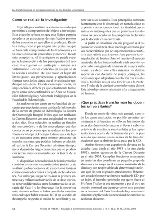 Las transformaciones en las representaciones de los docentes universitarios

Como se realizó la investigación
Elijo la lógica cualitativa en tanto entiendo que
permitirá la comprensión del objeto a investigar.
Esta elección se basa en que esta lógica permite
acceder a las estructuras de significados propios
de los contextos en que ellos se producen. Remite a trabajar con el paradigma interpretativo, que
se basa en la comprensión de los fenómenos y en
la imposibilidad de generalizar y predecir. Desde
esta perspectiva, el investigador no puede recuperar la perspectiva de los participantes del proceso investigativo sin participar – aunque sea
virtualmente – en los contextos en los que se da
la acción a analizar. De este modo el lugar del
investigador, sus percepciones y apreciaciones
forman parte de los datos que el investigador tendrá que considerar. En este caso en particular, mi
implicación es directa ya que actualmente formo
parte como subcoordinadora del Área de Educación Odontológica y Asistencia Pedagógica de la
Facultad de Odontología.
Se analizaron dos casos en profundidad de docentes pertenecientes a una cátedra del último año
de la carrera de grado de Odontología, la cátedra
de Odontología Integral Niños, que han realizado
la Carrera Docente con una antigüedad no mayor
a dos años. Esta selección se realiza en función
del marco teórico y de los antecedentes que dan
cuenta de los procesos que se realizan en los profesores a lo largo del tiempo. Estimo que este lapso es suficiente como para permitir cristalizar las
transformaciones que podrían haberse producido
al realizar la Carrera Docente y al mismo tiempo,
no es demasiado largo como para que se produzcan retracciones ocasionadas por la fuerza de lo
instituido.
El dispositivo de recolección de la información
combinó entrevistas en profundidad (inicial y de
análisis) y observaciones de clases tanto teóricas
como sesiones de clínica a cargo de dichos docentes. Sin embargo, luego de realizar la primera entrevista y realizar la observación de la clase teórica,
se notaron diferencias entre la narrativa de la docente del Caso I y lo observado. En la entrevista
esta docente refiere a haber percibido cambios
realizados por haber cursado la CD en su estilo de
desempeño respecto al modo de coordinar y su38

pervisar a los alumnos. Esta percepción contrasta
fuertemente con lo observado en tanto la clase es
expositiva de corte tradicional. La finalidad en cuanto a los interrogantes que se plantean a los alumnos no concuerda con los propósitos declarados
por la docente en su entrevista.
A partir de esta situación, me pregunté si el espacio curricular de la clase teórica posibilitaba, por
sus características que se implementen los cambios a que refería esta docente. Para permitir la triangulación de fuentes observé también el espacio
curricular de la clínica en donde cada docente supervisaba a un grupo de alumnos de manera autónoma, es decir que ellas mismas no debían
supervisar con docentes de mayor jerarquía, las
decisiones que adoptaban en relación con los alumnos. También realicé una Entrevista a la Profesora Titular de la cátedra (como informante clave).
Este abordaje estuvo orientado a la triangulación
de fuentes.
¿Que prácticas transforman los docentes universitarios?
Desde un punto de vista más general, a partir
de los casos analizados, es posible encontrar semejanzas y diferencias no sólo en los modos de
estas dos docentes de encarar y llevar a cabo sus
prácticas de enseñanza sino también en las representaciones acerca de la formación y en la percepción que ambas tienen acerca de las transformaciones que se derivan de su paso por la CD.
Ambas tienen gran experiencia docente en la
cátedra (una desde el año 1988 y la otra desde
1983), ambas egresaron de la Carrera Docente
en el año 2003. Cumplen funciones semejantes
en tanto las dos coordinan un pequeño grupo de
alumnos a su cargo en el espacio curricular de la
clínica y son responsables de determinados teóricos que les son asignados previamente. Reconocen una doble motivación para realizar la CD: por
un lado, el impulso generado por quien fuera el
Profesor Titular en ese momento y por el otro un
interés personal que aparece como más genuino
en la docente del Caso I en donde hay un reconocimiento explícito de la necesidad de cambiar su
accionar docente.

Revista da FAEEBA – Educação e Contemporaneidade, Salvador, v. 18, n. 32, p. 35-48, jul./dez. 2009

 
