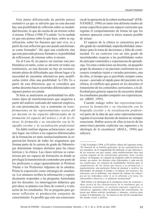 Claudia Finkelstein

Este punto diferenciado de partida parece
sustantivo ya que se advierte que en esta docente
hay una posibilidad de reflexión sobre su modalidad docente, lo que da cuenta de un retorno sobre
sí misma. Filloux (1986:57) señala “en la medida
en que uno piensa sobre lo que hace, sobre su significación, sobre los fracasos que uno vive, es a
partir de esta reflexión que uno puede autoformarse como formador”. He aquí una condición sine
qua non para todo proceso formativo, la posibilidad
de reflexionar, de retornar sobre sí mismo.
En el Caso II, no parece ser nuclear esta problemática en tanto, como se advierte en todos sus
testimonios, en esta docente no hay un reconocimiento pleno de dificultades que dieran lugar a la
necesidad de encontrar alternativas para modificarlas (entre ellas una posibilidad: la CD). Es a
partir de esta diferencia, que se considera que
ambas docentes hacen recorridos diferenciados con
algunos puntos en común.
Si bien se analizaron en profundidad los diferentes tipos de transformaciones que surgieron a
partir del análisis realizado del material empírico,
en esta presentación, voy a centrarme en transformaciones en las representaciones acerca del
ser docente en los espacios diferenciados de la
formación (el espacio del teórico y el de la clínica); la formación y su vinculación con la biografía escolar y la socialización profesional.
En dable realizar algunas aclaraciones: en primer lugar, me refiero a los espacios diferenciados
de la formación en tanto institucionalmente la organización horaria de todas las asignaturas que
forman parte de la carrera de grado de Odontología determinan tiempos distintos para las clases
teóricas y la clínica. Las clases teóricas se caracterizan por ser espacio de formación en donde se
privilegia la transmisión de contenidos por parte de
los profesores a cargo (generalmente el Profesor
Titular o los Profesores Adjuntos de la cátedra).
Prima la exposición como estrategia de enseñanza. Los alumnos reciben la información y esporádicamente responden a las preguntas formuladas
por los docentes. La interrogación didáctica que
prevalece se plantea con fines de control y evaluación de los estudiantes. No se pregunta para generar reflexión ni producción conjunta de
conocimiento. Es posible que esto sea consecuen-

cia de la operación de la cultura institucional6 (FERNÁNDEZ, 1998) en tanto ésta delimita modos de
actuar específicos para este espacio curricular que
regulan el comportamiento de forma tal que los
mismos aparecen como la única manera posible
de actuar.
El espacio de la clínica se caracteriza por el
alto grado de variabilidad, impredictibilidad, inmediatez para la toma de decisiones y falta de continuidad. Es un contexto con un alto grado de
incertidumbre respecto a las posibilidades reales
de anticipar contenidos y experiencias de aprendizaje. En estas condiciones un docente, un pequeño
grupo de alumnos y un paciente conforman un escenario complejo sujeto a variadas presiones, una
de ellas, el tiempo que es percibido siempre como
escaso - asociado al rápido paso del paciente en la
clínica, al conflicto que genera en los docentes el
tratamiento de los contenidos curriculares, a la dificultad para generar espacios de encuentro donde
los estudiantes puedan compartir sus experiencias,
etc. (IRBY, 1995).
Cuando indago sobre las representaciones
acerca la formación y su vinculación con la
biografía escolar y la socialización profesional parto de la idea de que estas representaciones
regulan el accionar docente de manera no siempre
consciente. Hablar acerca de ellas (a través de las
entrevistas) permite explicitar sus supuestos y la
ideología de la enseñanza7 (BALL, 1994) que
subyace.

6

Lidia Fernández (1998, p.29) define cultura del siguiente modo:
“En función de su historia particular, de las características de
sus miembros, de la singularidad del ambiente en que funciona y
de los recursos con que cuenta, cada establecimiento hace una
versión singular de las instituciones generales. Esta versión
incluye: un lenguaje, un conjunto de imágenes sobre la institución
misma, sus tareas, los distintos roles funcionales y cada una de
sus condiciones, un conjunto de modalidades técnicas para el
cumplimiento de las tareas que hacen a su producción y
mantenimiento; una particular forma de plantear y resolver las
dificultades, de manejar el tiempo y el espacio, los recursos y las
relaciones con el ambiente; una manera de ordenar las relaciones de los individuos entre sí en lo referente a la tarea, los
intercambios efectivos y el gobierno institucional”
7
Ball define a la ideología de la enseñanza como las creencias e
ideas acerca de las características de la enseñanza que se
consideran esenciales, se incluyen aspectos cognitivos y
valorativos, supuestos sobre la naturaleza del conocimiento, las
tareas que deben realizar enseñantes y alumnos, criterios para
evaluar el rendimiento, etc. Se inserta en una red de concepciones
del mundo social y político.

Revista da FAEEBA – Educação e Contemporaneidade, Salvador, v. 18, n. 32, p. 35-48, jul./dez. 2009

39

 