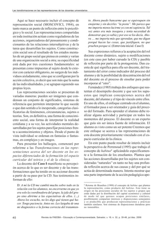 Las transformaciones en las representaciones de los docentes universitarios

Aquí se hace necesario incluir el concepto de
representación social (MOSCOVICI, 1984), en
tanto marca un punto de inflexión entre lo psicológico y lo social. Las representaciones compartidas
en toda institución actúan como reguladoras de las
acciones, organizadoras del pensamiento y condicionantes de las relaciones intersubjetivas y de la
tarea que desarrollan los sujetos. Como construcción social son el resultado de los estados mentales de un grupo social que piensa en común y varían
de una organización social a otra; su especificidad
está dada por tres cuestiones fundamentales: se
presentan como impuestas al sujeto desde lo exterior con carácter obligatorio, no surgen de los individuos aisladamente, sino que se configuran por la
acción colectiva, es decir que son más que la suma
de las individualidades, y se agrupan siguiendo sus
propias leyes.
Las representaciones sociales se presentan de
variadas maneras: pueden ser imágenes que condensan un conjunto de significados, sistemas de
referencia que permiten interpretar lo que sucede
o que dan sentido a lo inesperado, categorías clasificatorias de fenómenos, circunstancias, sujetos o
teorías. Son, en definitiva, una forma de conocimiento social, una forma de interpretar la realidad
cotidiana y a su vez, las actividades mentales desarrolladas por los sujetos para fijar posiciones frente a acontecimientos y objetos. Desde el punto de
vista individual se ordenan en fantasías o fantasmas, en complejos y en imagos.
Para presentar los hallazgos, comenzaré por
referirme a las Transformaciones en las representaciones acerca del ser docente en los espacios diferenciados de la formación (el espacio
curricular del teórico y el de la clínica).
La docente del Caso I manifiesta su percepción acerca de lo que es ser docente y de las transformaciones que ha tenido en su accionar docente
a partir de su paso por la CD. Sus testimonios informan de ello:
D: A mí la CD me cambió mucho sobre todo en la
relación con los alumnos, no encerrarme en que yo
era solo la coordinadora del grupo, la jefa del grupo sino abrirme a las expectativas de ellos. (…)
Ahora los escucho, no les digo qué tienen qué hacer. Tengo paciencia. Antes no. Les largaba de una
mi diagnostico o la forma correcta del tratamien-

40

to. Ahora puedo bancarme que se equivoquen sin
enojarme y sin decirles “la posta”. Me parece que
me importa menos lucirme yo con mi sapiencia. Tal
vez antes era más insegura y tenía necesidad de
demostrar que yo sabía y por eso se los decía. Ahora .... me importa más que aprendan, que me digan
porqué hacen las cosas, que justifiquen, no que
prueben porque sí. (Entrevista inicial. Caso I)

Sus expresiones refieren a la aceptación del rol
docente como dinámico, sujeto a modificaciones
(en este caso por haber cursado la CD) y pasible
de reflexión por parte de la protagonista. Dan cuenta de qué significa para ella ser docente, del tratamiento del error como indicador del proceso del
alumno y de la posibilidad de descentración del rol
del docente en el proceso de enseñar para poder
incorporar al “otro”.
Fernández (1985) trabaja dos enfoques que sustentan el desempeño docente y que son los supuestos que implican concepciones acerca del
docente, del alumno y el tipo de vínculo entre ellos.
En uno de ellos, el enfoque centrado en el alumno,
el formador pasa a ser orientador y guía del proceso del formado. Para aprender el alumno debe realizar alguna actividad y participar en todos los
momentos del proceso. El docente es un experto
que guía sin ser única fuente de información. El
alumno es visto como un ser potente Creemos que
este enfoque se acerca a las representaciones de
esta docente prioritariamente vinculado con el espacio curricular de la clínica.
En este punto puede resultar de interés incluir
la perspectiva de Perrenoud (1995) que trabaja el
concepto de habitus8 aplicándolo específicamente a la formación de los enseñantes. Plantea que
las acciones desarrolladas por los sujetos son consideradas “naturales” en tanto no hay una profunda reflexión acerca de sus causas y del por qué se
actúa de determinada manera. Intenta mostrar que
una parte importante de la acción pedagógica ape8

Retoma de Bourdieu (1988) el concepto de habitus que plantea
la representación, como producto del habitus. Este tiene su
origen en las posiciones sociales de los sujetos o grupos que
están dadas por la distribución del capital económico y cultural
de modo tal que quienes ocupan posiciones similares,
posiblemente compartan intereses y disposiciones semejantes
y es predecible que produzcan representaciones y prácticas
también similares. Son sistemas de disposiciones duraderas pero
no inmutables.

Revista da FAEEBA – Educação e Contemporaneidade, Salvador, v. 18, n. 32, p. 35-48, jul./dez. 2009

 