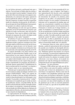 Claudia Finkelstein

la a un habitus personal o profesional más que a
saberes. Este accionar se funda sobre las rutinas o
sobre una improvisación reglada. Una parte de los
gestos del oficio son rutinas que sin escaparse completamente a la conciencia del sujeto, suponen la
puesta explícita de saberes y de reglas. En la gestión de la urgencia, la improvisación se regula por
medio de esquemas de percepción, de decisión y
de acción que movilizan débilmente el pensamiento racional y los saberes explícitos del actor.
Podría plantearse en este caso que los saberes
adquiridos en la CD transformaron el habitus que
operaba de modo inconsciente antes del proceso
de formación. Estos nuevos saberes se han transformado en esquemas de acción y de algún modo
actualmente se han vuelto “naturales”.
Al referirse a lo qué es ser docente en el espacio de los teóricos, su representación se encuentra
ligada por un lado a aspectos vinculares con el alumno que implica reflexión acerca del uso de la autoridad que supone de por sí el rol docente y por
otro a acompañar al alumno en su formación. Esto
es reconocido como aprendizaje logrado en la CD.
El espacio destinado a las clases teóricas está
imbuido de representaciones ligadas a que es ser
buen profesor en este espacio curricular (los alumnos y los otros docentes esperan que sucedan en
ese espacio determinadas cosas y no otras) y qué
es ser buen alumno en este espacio (hay que participar respondiendo las preguntas del docente o
haciendo aportes particulares). Probablemente la
fuerza institucional de lo instituido9 en relación a
este espacio opere en sus representaciones.
Pareciera que la representación del ser docente en los teóricos refiere al enfoque centrado en el
docente (FERNÁNDEZ, 1985). Esto supone un
modelo en donde el docente brinda información,
siendo su función principal el ser informante y examinador. Es poseedor y transmisor de la “verdad”.
El alumno es el receptáculo que la recibe sin intentar modificarla. Incluso, sin poder hablar. De este
modo la relación docente-alumno, formador-formado se reduce a la recepción y emisión de información en donde este último deposita en el primero la
capacidad de reflexión y de autonomía generándose una situación de dependencia.
La representación del formador en este caso
remite al padre omnisciente de la infancia (KAËS,

1968). El docente es el único poseedor de la verdad, indiscutible y que se impone. Está ligado a
una representación del docente como autoridad
científica y por ende, la enseñanza es un proceso
de transmisión. Se concibe a los alumnos como
receptores de ese saber y al conocimiento como
externo al sujeto. En este sentido, la formación se
relaciona con la superación de pruebas para adquirir ese conocimiento y también con la fantasmática de la madre nutricia. A nivel inconsciente la
formación se vincula con el imago materno y su
poder. El estudiante es complementario en su deseo de ser nutrido pero al mismo tiempo manifiesta
la ilusión de devorar al docente para absorber su
poder y su saber. Este saber puede ser usado como
modo de control. El saber y el poder van juntos.
Por otro lado, el saber es patrimonio de unos pocos. El alumno es pasivo y sólo puede ser copia de
quien lo forma hasta dónde éste se lo permita.
Es interesante observar cómo, para la misma
docente, cambia la representación del ser docente
de acuerdo con el ámbito de desempeño del mismo, delineando modelos de actuación contradictorios. Podríamos pensar nuevamente en la fuerza
de los instituido y la sensación de impotencia frente a toda posibilidad de cambio (en el espacio curricular del teórico los alumnos no pueden incluir
referencias a sus casos clínicos, no se puede implementar otro tipo de estrategia de enseñanza) y
la depositación de esta imposibilidad en los otros –
los alumnos – los otros docentes.
Enriquez (1996) afirma que todo acto de formación refiere a una serie de modelos explícitos
marcados por el deseo de omnipotencia y el temor/deseo a la impotencia. Plantea como uno de
los modelos el de alumbrador (partero) que trata
de hacer nacer, de facilitar el desarrollo o la actualización de potencialidades reprimidas o inhibidas.
Se basa en sostener el respeto incondicional al otro,
en acercarse con una actitud empática, de modo
de garantizar que el otro se convierta potencialmente en lo que es y que aún no ha podido mani9

Castoriadis (1983) habla de un “imaginario social efectivo”
(instituido) y de un “imaginarios social radical” (instituyente).
Lo instituido refiere a lo que está hecho, organizado, estructurado.
Lo instituyente refiere a lo que desafina a lo instituido, al cambio, desafía lo que ya está organizado para cambiarlo. La tensión
instituido – instituyente se manifiesta en todas las dimensiones:
la personal, la institucional, la social.

Revista da FAEEBA – Educação e Contemporaneidade, Salvador, v. 18, n. 32, p. 35-48, jul./dez. 2009

41

 