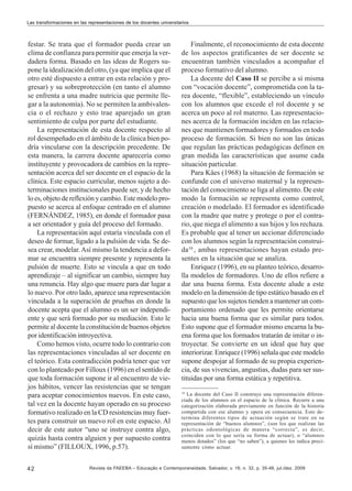 Las transformaciones en las representaciones de los docentes universitarios

festar. Se trata que el formador pueda crear un
clima de confianza para permitir que emerja la verdadera forma. Basado en las ideas de Rogers supone la idealización del otro, (ya que implica que el
otro esté dispuesto a entrar en esta relación y progresar) y su sobreprotección (en tanto el alumno
se enfrenta a una madre nutricia que permite llegar a la autonomía). No se permiten la ambivalencia o el rechazo y esto trae aparejado un gran
sentimiento de culpa por parte del estudiante.
La representación de esta docente respecto al
rol desempeñado en el ámbito de la clínica bien podría vincularse con la descripción precedente. De
esta manera, la carrera docente aparecería como
instituyente y provocadora de cambios en la representación acerca del ser docente en el espacio de la
clínica. Este espacio curricular, menos sujeto a determinaciones institucionales puede ser, y de hecho
lo es, objeto de reflexión y cambio. Este modelo propuesto se acerca al enfoque centrado en el alumno
(FERNÁNDEZ, 1985), en donde el formador pasa
a ser orientador y guía del proceso del formado.
La representación aquí estaría vinculada con el
deseo de formar, ligado a la pulsión de vida. Se desea crear, modelar. Así mismo la tendencia a deformar se encuentra siempre presente y representa la
pulsión de muerte. Esto se vincula a que en todo
aprendizaje – al significar un cambio, siempre hay
una renuncia. Hay algo que muere para dar lugar a
lo nuevo. Por otro lado, aparece una representación
vinculada a la superación de pruebas en donde la
docente acepta que el alumno es un ser independiente y que será formado por su mediación. Esto le
permite al docente la constitución de buenos objetos
por identificación introyectiva.
Como hemos visto, ocurre todo lo contrario con
las representaciones vinculadas al ser docente en
el teórico. Esta contradicción podría tener que ver
con lo planteado por Filloux (1996) en el sentido de
que toda formación supone ir al encuentro de viejos hábitos, vencer las resistencias que se tengan
para aceptar conocimientos nuevos. En este caso,
tal vez en la docente hayan operado en su proceso
formativo realizado en la CD resistencias muy fuertes para construir un nuevo rol en este espacio. Al
decir de este autor “uno se instruye contra algo,
quizás hasta contra alguien y por supuesto contra
sí mismo” (FILLOUX, 1996, p.57).
42

Finalmente, el reconocimiento de esta docente
de los aspectos gratificantes de ser docente se
encuentran también vinculados a acompañar el
proceso formativo del alumno.
La docente del Caso II se percibe a sí misma
con “vocación docente”, comprometida con la tarea docente, “flexible”, estableciendo un vínculo
con los alumnos que excede el rol docente y se
acerca un poco al rol materno. Las representaciones acerca de la formación inciden en las relaciones que mantienen formadores y formados en todo
proceso de formación. Si bien no son las únicas
que regulan las prácticas pedagógicas definen en
gran medida las características que asume cada
situación particular.
Para Käes (1968) la situación de formación se
confunde con el universo maternal y la representación del conocimiento se liga al alimento. De este
modo la formación se representa como control,
creación o modelado. El formador es identificado
con la madre que nutre y protege o por el contrario, que niega el alimento a sus hijos y los rechaza.
Es probable que al tener un accionar diferenciado
con los alumnos según la representación construida10 , ambas representaciones hayan estado presentes en la situación que se analiza.
Enriquez (1996), en su planteo teórico, desarrolla modelos de formadores. Uno de ellos refiere a
dar una buena forma. Esta docente alude a este
modelo en la dimensión de tipo estático basado en el
supuesto que los sujetos tienden a mantener un comportamiento ordenado que les permite orientarse
hacia una buena forma que es similar para todos.
Esto supone que el formador mismo encarna la buena forma que los formados tratarán de imitar o introyectar. Se convierte en un ideal que hay que
interiorizar. Enriquez (1996) señala que este modelo
supone despojar al formado de su propia experiencia, de sus vivencias, angustias, dudas para ser sustituidas por una forma estática y repetitiva.
10

La docente del Caso II construye una representación diferenciada de los alumnos en el espacio de la clínica. Recurre a una
categorización elaborada previamente en función de la historia
compartida con ese alumno y opera en consecuencia. Esto determina diferentes tipos de actuación según se trate en su
representación de “buenos alumnos”, (son los que realizan las
prácticas odontológicas de manera “correcta”, es decir,
coinciden con lo que sería su forma de actuar), o “alumnos
menos dotados” (los que “no saben”), a quienes les indica precisamente cómo actuar.

Revista da FAEEBA – Educação e Contemporaneidade, Salvador, v. 18, n. 32, p. 35-48, jul./dez. 2009

 
