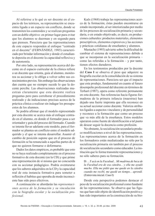 Claudia Finkelstein

Al referirse a lo qué es ser docente en el espacio de los teóricos, su representación se encuentra ligada a un espacio sin conflicto, donde se
transmiten los contenidos y se realizan preguntas
con un doble objetivo: en primer lugar para evitar
que los alumnos se duerman y en segundo para
que piensen. Pareciera que las representaciones
de este espacio responden al enfoque “centrado
en el docente” (FERNÁNDEZ, 1985) caracterizado por brindar información y donde el estudiante deposita en el docente la capacidad reflexiva y
de autonomía.
Por otro lado, su representación acerca del docente en el espacio curricular de la clínica refiere
a un docente que orienta, guía al alumno, monitorea su accionar y lo obliga a volver sobre sus conocimientos previos. Sin embargo las observaciones
dan cuenta que no siempre sucede lo que la docente percibe. Las observaciones realizadas muestran claramente que esta docente realiza
preguntas pero para corroborar el procedimiento
realizado y da indicaciones precisas acerca de la
práctica clínica a realizar sin indagar los presupuestos de los alumnos.
Se podría afirmar que el modelo representado
por esta docente se acerca más al enfoque centrado en el alumno, en donde el formador pasa a ser
orientador y guía del proceso del formado. Cuando
se intenta llevar adelante este modelo, para el formador se plantea un conflicto entre el modelo adquirido y el que se intenta desarrollar. Asumir el
cambio de posición supone que en el proceso de
formación se ha renunciado a aquellas partes de sí
que no quieren formarse o deformarse.
Dados los datos empíricos, es probable que esto
no se haya realizado completamente en el proceso
formativo de esta docente (en la CD) y que prime
una representación de sí misma que no concuerda
con su accionar pedagógico. Podría aventurarse
que los saberes adquiridos en la CD y la capacidad
real de esta instancia formativa para someter a
reflexión el habitus que operaba de modo inconsciente han sido poco efectivos.
A continuación se abordarán las representaciones acerca de la formación y su vinculación
con la biografía escolar y la socialización profesional.

Kaës (1968) trabaja las representaciones acerca de la formación; éstas pueden encontrarse en
estado incorporado, al ser interiorizadas por medio
de los procesos de socialización primaria y secundaria, o en estado objetivado, es decir, en producciones culturales: productos materiales, elementos
prescriptivos, elementos expresivos y las acciones
y prácticas cotidianas de enseñantes y alumnos.
Mastache (1993) advierte sobre la dificultad de
cambiar el sistema de representaciones debido a
que se incorporan en la socialización primaria –
como las referidas a la formación – y por tanto,
tienen efectos duraderos.
En los testimonios producidos por la docente
del Caso I se observa el peso que adquiere su
biografía escolar en la consolidación de su sistema
de representaciones. Pareciera ser que el impacto
que esta produjo, fundamental en cuanto al futuro
desempeño profesional del docente en términos de
Terhart (1987), opera como referente permanente
en esta docente. Sus referencias hacia figuras formadoras de la primera infancia (maestras) han
dejado una fuerte impronta que ella reconoce en
su actual accionar como docente. Valoriza atributos ligados a aspectos vinculares y de personalidad
y reconoce a la formación que como un proceso
que va más allá de la enseñanza. Estos modelos
operaron como fuente de identificación a tal punto
de desear seguir la docencia como profesión.
No obstante, la socialización secundaria produce modificaciones a nivel de las representaciones.
Las representaciones acerca de la formación en
los formadores están mediatizadas no sólo por la
socialización primaria sin también por el proceso
de socialización secundario como educador. La institución que lo forma transmite representaciones y
no sólo saberes para su formación.
D: ...Y acá en la Facultad... Mi madrina de beca de
la Facultad era de esa cátedra... y ella me ayudó
mucho. Ella me pidió que me quede en la cátedra
cuando me recibí, me quedé un tiempo... aprendí.
(Entrevista inicial. Caso I)

Desde esta perspectiva podemos destacar el
peso de la socialización profesional como fundante
de las representaciones. Se observa que las figuras que han sido objeto de identificación positiva y
han sido importantes en la construcción de su bio-

Revista da FAEEBA – Educação e Contemporaneidade, Salvador, v. 18, n. 32, p. 35-48, jul./dez. 2009

43

 