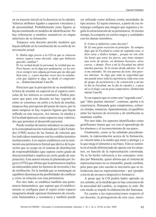 Claudia Finkelstein

en su trayecto inicial en la docencia en la cátedra.
Valoriza atributos ligados a aspectos vinculares y
de personalidad. Probablemente estas figuras se
hayan constituido en modelos de identificación. No
hay referencias a modelos sustantivos en etapas
anteriores de su formación.
Tampoco esta docente percibe modelos que
hayan influido en la constitución de su estilo de intervención actual.
E: Había algo previo a la CD en que te sintieras
menos segura como docente, algo que hubieras
querido cambiar?
D: La verdad desde lo personal, la verdad que no.
Pero bueno, no lo digo por pedantería, yo los teóricos siempre tuve alguna persona que me dijo que
bien esto, (…) pero muchas veces tuve la satisfacción que alguien te diga, no desde el compromiso… (Entrevista inicial. Caso II)

Pareciera que la percepción de su modalidad a
la hora de enseñar en especial en el espacio curricular de los teóricos es constitutiva. Podría pensarse que para esta docente no hay registro de
cómo se construye un estilo a la hora de enseñar,
tampoco hay percepción del punto de inicio, por lo
tanto tampoco lo hay respecto figuras que hayan
influido en este trayecto. Así mismo, la cátedra y
la Facultad aparecen como espacios muy valorizados que permiten el desarrollo personal.
Puede resultar de interés introducir en este punto la conceptualización realizada por Lidia Fernández (1988) acerca de las formas de relación que
los individuos mantienen con los establecimientos
institucionales. Los sujetos establecen con la institución una pertenencia formal que deriva de la posición que se ocupa en el sistema de distribución
de responsabilidades (que supone cierto grado de
discrecionalidad e implica un cierto grado de enajenación). Esta autora retoma lo planteado por Argyris (1976) que afirma que la pertenencia implica
un intercambio entre los factores de inversión y los
de retribución. En la medida que se mantengan en
equilibrio disminuyen las posibilidades de conflicto
y crisis en relación con esta pertenencia.
Por otro lado, se establece también una pertenencia fantasmática, que supone que el establecimiento se configura para el sujeto como espacio
imaginario donde operaran fenómenos de circulación fantasmática y resonancia y también puede

ser utilizado como defensa contra ansiedades de
tipo arcaico. El sujeto entonces, a partir de ese interjuego configura una imagen que organiza y regula la estructuración de su pertenencia. Al mismo
tiempo, la comparte en ciertos rasgos y cualidades
con los demás miembros.
E: Como te definirías como docente?
D: Es una gran vocación en principio. Yo siempre
digo que la Facultad es como mi segunda casa, si
bien estoy y dedico tiempo... porque no son sólo
las horas que estoy los jueves, uno tiene siempre
una serie de tareas, en distintos horarios, otros
cursos, y demás. Pero a mí la Facultad me abrió
muchas puertas. Yo lo siento desde adentro. No sé
si me entendés. No son puertas de éxito. Son puertas internas. Yo digo que toda la seguridad que
uno puede tener, toda la experiencia, toda esta cosa
de grupo de pertenencia y de contención a mí me
lo dio la Facultad, me lo dio la cátedra (...) para
mí yo lo hago con un gran compromiso. (Entrevista
inicial. Caso II)

Es un espacio que es como una “segunda casa”,
que “abre puertas internas”, contiene, aporta a la
experiencia. Demanda gran compromiso, esfuerzo, tiempo, renuncias. Aparentemente, el equilibrio
entre los factores de inversión y de retribución se
mantiene estable.
Por otro lado, los aspectos identificados como
gratificantes tienen que ver con el aprendizaje de
los alumnos y el reconocimiento de sus pares.
Finalmente, como se ha señalado precedentemente, la representación acerca de la formación,
se vincula tanto a la madre que nutre y protege y a
la que niega el alimento a sus hijos. Esto se sustenta en el modo diferenciado de operar con los alumnos, en función de la representación construida.
Ya se ha hecho referencia a los conceptos vertidos por Mastache, quien afirma que el sistema de
representaciones no es inmutable, puede cambiar,
pero para que esto suceda es necesario que se introduzcan nuevas representaciones - por ejemplo
a través de un nuevo dispositivo formativo.
A pesar que la CD podría haber operado en
ese sentido, en la medida que no hay conciencia de
la necesidad del cambio, su impacto es nulo. De
este modo se impide la elaboración del fantasma.
En cuanto a las representaciones respecto al
ser docente, la protagonista de este caso, mani-

Revista da FAEEBA – Educação e Contemporaneidade, Salvador, v. 18, n. 32, p. 35-48, jul./dez. 2009

45

 