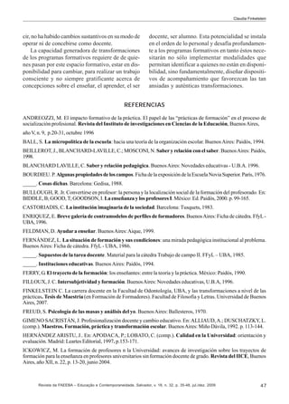 Claudia Finkelstein

cir, no ha habido cambios sustantivos en su modo de
operar ni de concebirse como docente.
La capacidad generadora de transformaciones
de los programas formativos requiere de de quienes pasan por este espacio formativo, estar en disponibilidad para cambiar, para realizar un trabajo
consciente y no siempre gratificante acerca de
concepciones sobre el enseñar, el aprender, el ser

docente, ser alumno. Esta potencialidad se instala
en el orden de lo personal y desafía profundamente a los programas formativos en tanto éstos necesitarán no sólo implementar modalidades que
permitan identificar a quienes no están en disponibilidad, sino fundamentalmente, diseñar dispositivos de acompañamiento que favorezcan las tan
ansiadas y auténticas transformaciones.

REFERENCIAS
ANDREOZZI, M. El impacto formativo de la práctica. El papel de las “prácticas de formación” en el proceso de
socialización profesional. Revista del Instituto de investigaciones en Ciencias de la Educación, Buenos Aires,
año V, n. 9, p.20-31, octubre 1996
BALL, S. La micropolítica de la escuela: hacia una teoría de la organización escolar. Buenos Aires: Paidós, 1994.
BEILLEROT, J., BLANCHARD-LAVILLE, C.; MOSCONI, N. Saber y relación con el saber. Buenos Aires: Paidós,
1998.
BLANCHARD LAVILLE, C. Saber y relación pedagógica. Buenos Aires: Novedades educativas - U.B.A. 1996.
BOURDIEU. P. Algunas propiedades de los campos. Ficha de la exposición de la Escuela Novia Superior. París, 1976.
_____. Cosas dichas. Barcelona: Gedisa, 1988.
BULLOUGH, R. Jr. Convertirse en profesor: la persona y la localización social de la formación del profesorado. En:
BIDDLE, B; GOOD, T; GOODSON, I. La enseñanza y los profesores I. México: Ed. Paidós, 2000. p. 99-165.
CASTORIADIS, C. La institución imaginaria de la sociedad. Barcelona: Tusquets, 1983.
ENRIQUEZ, E. Breve galería de contramodelos de perfiles de formadores. Buenos Aires: Ficha de cátedra. FfyL UBA, 1996.
FELDMAN, D. Ayudar a enseñar. Buenos Aires: Aique, 1999.
FERNÁNDEZ, L. La situación de formación y sus condiciones: una mirada pedagógica institucional al problema.
Buenos Aires: Ficha de cátedra. FfyL - UBA, 1986.
_____. Supuestos de la tarea docente. Material para la cátedra Trabajo de campo II. FFyL – UBA, 1985.
_____. Instituciones educativas. Buenos Aires: Paidós, 1994.
FERRY, G. El trayecto de la formación: los enseñantes: entre la teoría y la práctica. México: Paidós, 1990.
FILLOUX, J. C. Intersubjetividad y formación. Buenos Aires: Novedades educativas, U.B.A, 1996.
FINKELSTEIN C. La carrera docente en la Facultad de Odontología, UBA, y las transformaciones a nivel de las
prácticas. Tesis de Maestría (en Formación de Formadores). Facultad de Filosofía y Letras. Universidad de Buenos
Aires, 2007.
FREUD, S. Psicología de las masas y análisis del yo. Buenos Aires: Ballesteros, 1970.
GIMENO SACRISTÁN, J. Profesionalización docente y cambio educativo. En: ALLIAUD, A.; DUSCHATZKY, L.
(comp.). Maestros. Formación, práctica y transformación escolar. Buenos Aires: Miño Dávila, 1992. p. 113-144.
HERNÁNDEZ ARISTU, J.. En: APODACA, P.; LOBATO, C. (comp.). Calidad en la Universidad: orientación y
evaluación. Madrid: Leartes Editorial, 1997. p.153-171.
ICKOWICZ, M. La formación de profesores n la Universidad: avances de investigación sobre los trayectos de
formación para la enseñanza en profesores universitarios sin formación docente de grado. Revista del IICE, Buenos
Aires, año XII, n. 22, p. 13-20, junio 2004.

Revista da FAEEBA – Educação e Contemporaneidade, Salvador, v. 18, n. 32, p. 35-48, jul./dez. 2009

47

 