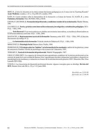 Las transformaciones en las representaciones de los docentes universitarios

IRBY, D. ¿Cómo los docentes en la clínica toman decisiones pedagógicas en el marco de los Teaching Rounds?
Acad. Medicine, Londres, v. 67, n. 10, p 208-231, octubre, 1992.
KAËS, R. Cuarto estudios sobre la fantasmática de la formación y el deseo de formar. En: KAËS, R. y otros
Fantasma y formación. París: DUNOD, 1968. p. 40-68.
LISTON, P.; ZECHNER, K. Formación del profesorado y condiciones sociales de la escolarización. Madrid: Morata,
1993.
LUCARELLI, E. Teoría y práctica como innovación en docencia, investigación y actualización pedagógica. IICEFFyL – UBA, 1994.
_____. Tesis Doctoral: El eje teoría-práctica en cátedras universitarias innovadoras, su incidencia dinamizadora en
la estructura didáctico curricular. FFyL – UBA, 2004.
MASTACHE, A. Representaciones acerca de la formación: literatura y mito. IICE – FFyL – UBA, 1993. (Colección
Documentos de trabajo Nº 2)
_____. La fantasmática de la formación. Ficha de cátedra de Didáctica II. FFyL – UBA, 1998.
MOSCOVICI, S. Psicología Social. Buenos Aires: Paidós, 1984.
PERRENOUD, P. El trabajo sobre los “habitus” en la formación de los enseñantes: análisis de las prácticas y toma
de conciencia. Ginebra: Faculté de psichologie et de sciences de l’éducation, 1995.
TERHART, E. Teoría de la formación del profesorado. Madrid: Hispagraphis, 1987.
UBACyT (2004-2007). Los espacios de formación para aprendizajes complejos de la práctica profesional en las
carreras de grado de la universidad de Buenos Aires: aprendizajes iniciales, propuestas curriculares y dispositivos
metodológicos de enseñanza y evaluación en el marco de la articulación teoría-practica. F051. Directora: Dra. Elisa
Lucarelli. IICE-UBA.
VESUB, L Las trayectorias de desarrollo profesional docente: algunos conceptos para su abordaje. Revista del
IICE, Buenos Aires, año XII, n.. 22, p. 3-12, junio 2004.

Recebido em 13.03.09
Aprovado em 12.06.09

48

Revista da FAEEBA – Educação e Contemporaneidade, Salvador, v. 18, n. 32, p. 35-48, jul./dez. 2009

 