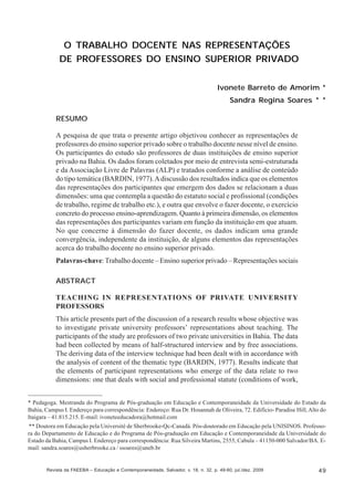 Ivonete Barreto de Amorim; Sandra Regina Soares

O TRABALHO DOCENTE NAS REPRESENTAÇÕES
DE PROFESSORES DO ENSINO SUPERIOR PRIVADO
Ivonete Barreto de Amorim *
Sandra Regina Soares * *
RESUMO
A pesquisa de que trata o presente artigo objetivou conhecer as representações de
professores do ensino superior privado sobre o trabalho docente nesse nível de ensino.
Os participantes do estudo são professores de duas instituições de ensino superior
privado na Bahia. Os dados foram coletados por meio de entrevista semi-estruturada
e da Associação Livre de Palavras (ALP) e tratados conforme a análise de conteúdo
do tipo temática (BARDIN, 1977). A discussão dos resultados indica que os elementos
das representações dos participantes que emergem dos dados se relacionam a duas
dimensões: uma que contempla a questão do estatuto social e profissional (condições
de trabalho, regime de trabalho etc.), e outra que envolve o fazer docente, o exercício
concreto do processo ensino-aprendizagem. Quanto à primeira dimensão, os elementos
das representações dos participantes variam em função da instituição em que atuam.
No que concerne à dimensão do fazer docente, os dados indicam uma grande
convergência, independente da instituição, de alguns elementos das representações
acerca do trabalho docente no ensino superior privado.
Palavras-chave: Trabalho docente – Ensino superior privado – Representações sociais
ABSTRACT
TEACHING IN REPRESENTATIONS OF PRIVATE UNIVERSITY
PROFESSORS
This article presents part of the discussion of a research results whose objective was
to investigate private university professors’ representations about teaching. The
participants of the study are professors of two private universities in Bahia. The data
had been collected by means of half-structured interview and by free associations.
The deriving data of the interview technique had been dealt with in accordance with
the analysis of content of the thematic type (BARDIN, 1977). Results indicate that
the elements of participant representations who emerge of the data relate to two
dimensions: one that deals with social and professional statute (conditions of work,
* Pedagoga. Mestranda do Programa de Pós-graduação em Educação e Contemporaneidade da Universidade do Estado da
Bahia, Campus I. Endereço para correspondência: Endereço: Rua Dr. Hosannah de Oliveira, 72. Edifício- Paradise Hill, Alto do
Itaigara – 41.815.215. E-mail: ivoneteeducadora@hotmail.com
** Doutora em Educação pela Université de Sherbrooke-Qc-Canadá. Pós-doutorado em Educação pela UNISINOS. Professora do Departamento de Educação e do Programa de Pós-graduação em Educação e Contemporaneidade da Universidade do
Estado da Bahia, Campus I. Endereço para correspondência: Rua Silveira Martins, 2555, Cabula – 41150-000 Salvador/BA. Email: sandra.soares@usherbrooke.ca / ssoares@uneb.br

Revista da FAEEBA – Educação e Contemporaneidade, Salvador, v. 18, n. 32, p. 49-60, jul./dez. 2009

49

 