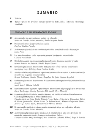 SUMÁRIO
9

Editorial

10

Temas e prazos dos próximos números da Revista da FAEEBA – Educação e Contemporaneidade

EDUCAÇÃO E REPRESENTAÇÕES SOCIAIS
15

Apresentação: as representações sociais e a educação
Maria de Lourdes Soares Ornellas; Sandra Regina Soares

19

Pensamento mítico e representações sociais
Eugênia Coelho Paredes

27

As representações sociais no campo das polifonias entre afetividade e a educação
Ivany Pinto

35

Las transformaciones en las representaciones de los docentes universitarios
Claudia Finkelstein

49

O trabalho docente nas representações de professores do ensino superior privado
Ivonete Barreto de Amorim; Sandra Regina Soares

61

Representações sociais de estudantes de licenciatura sobre o ensino universitário
Marinalva Lopes Ribeiro; Anna Virgínia Araújo

73

Aportes de la investigación sobre representaciones sociales acerca de la profesionalización
docente: una exigencia contemporánea
Susana Seidmann; Sandra Thomé; Jorgelina Di Iorio; Susana Azzollini

83

Representações sociais de estudantes de licenciatura sobre a profissão e a profissionalidade
docente
Marli André; Márcia Hobold

95

Identidade docente e gênero: representações de estudantes de pedagogia e de professores
Karla Karlburger Moreira Lassala; Alda Judith Alves-Mazzotti

105 Representação social sobre o trabalho docente: um estudo através do Procedimento de
Classificação Múltipla e da Análise de Similitude
Claudia Maria de Lima; Yoshie Ussami Ferrari Leite; Célia Maria Guimarães; Edson
de Castro Quintanilha; Maria Suzana De Stefano Menin; Alberto Albuquerque Gomes;
Juliana Ap. Matias Zechi; Alessandra de Moraes Shimizu
119 Representação social do professor-sujeito: um estudo sobre seu endereço e adereço
Maria de Lourdes Soares Ornellas
129 As representações sociais como analisador da emergência de uma nova profissão em
educação: o caso dos agentes de desenvolvimento no Québec
François Larose; Dany Boulanger; Yves Couturier; Johanne Bédard; Serge J. Larivée

Revista da FAEEBA – Educação e Contemporaneidade, Salvador, v. 18, n. 32, p. 1-250, jul./dez. 2009

 