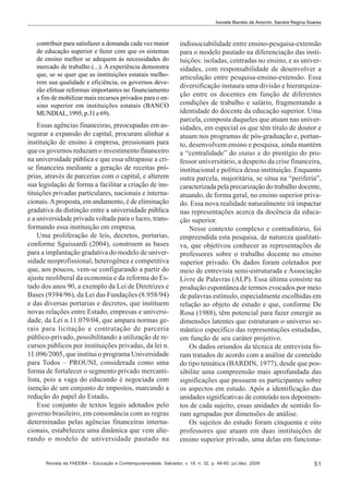 Ivonete Barreto de Amorim; Sandra Regina Soares

contribuir para satisfazer a demanda cada vez maior
de educação superior e fazer com que os sistemas
de ensino melhor se adequem às necessidades do
mercado de trabalho (...). A experiência demonstra
que, se se quer que as instituições estatais melhorem sua qualidade e eficiência, os governos deverão efetuar reformas importantes no financiamento
a fim de mobilizar mais recursos privados para o ensino superior em instituições estatais (BANCO
MUNDIAL, 1995, p.31 e 69).

Essas agências financeiras, preocupadas em assegurar a expansão do capital, procuram alinhar a
instituição de ensino à empresa, pressionam para
que os governos reduzam o investimento financeiro
na universidade pública e que essa ultrapasse a crise financeira mediante a geração de receitas próprias, através de parcerias com o capital, e alterem
sua legislação de forma a facilitar a criação de instituições privadas particulares, nacionais e internacionais. A proposta, em andamento, é de eliminação
gradativa da distinção entre a universidade pública
e a universidade privada voltada para o lucro, transformando essa instituição em empresa.
Uma proliferação de leis, decretos, portarias,
conforme Sguissardi (2004), constroem as bases
para a implantação gradativa do modelo de universidade neoprofissional, heterogênea e competitiva
que, aos poucos, vem-se configurando a partir do
ajuste neoliberal da economia e da reforma do Estado dos anos 90, a exemplo da Lei de Diretrizes e
Bases (9394/96), da Lei das Fundações (8.958/94)
e das diversas portarias e decretos, que instituem
novas relações entre Estado, empresas e universidade, da Lei n.11.079/04, que ampara normas gerais para licitação e contratação de parceria
público-privado, possibilitando a utilização de recursos públicos por instituições privadas, da lei n.
11.096/2005, que institui o programa Universidade
para Todos – PROUNI, considerada como uma
forma de fortalecer o segmento privado mercantilista, pois a vaga do educando é negociada com
isenção de um conjunto de impostos, marcando a
redução do papel do Estado.
Esse conjunto de textos legais adotados pelo
governo brasileiro, em consonância com as regras
determinadas pelas agências financeiras internacionais, estabeleceu uma dinâmica que vem alterando o modelo de universidade pautado na

indissociabilidade entre ensino-pesquisa-extensão
para o modelo pautado na diferenciação das instituições: isoladas, centradas no ensino, e as universidades, com responsabilidade de desenvolver a
articulação entre pesquisa-ensino-extensão. Essa
diversificação instaura uma divisão e hierarquização entre os docentes em função de diferentes
condições de trabalho e salário, fragmentando a
identidade do docente da educação superior. Uma
parcela, composta daqueles que atuam nas universidades, em especial os que têm título de doutor e
atuam nos programas de pós-graduação e, portanto, desenvolvem ensino e pesquisa, ainda mantém
a “centralidade” do status e do prestígio do professor universitário, a despeito da crise financeira,
institucional e política dessa instituição. Enquanto
outra parcela, majoritária, se situa na “periferia”,
caracterizada pela precarização do trabalho docente,
atuando, de forma geral, no ensino superior privado. Essa nova realidade naturalmente irá impactar
nas representações acerca da docência da educação superior.
Nesse contexto complexo e contraditório, foi
empreendida esta pesquisa, de natureza qualitativa, que objetivou conhecer as representações de
professores sobre o trabalho docente no ensino
superior privado. Os dados foram coletados por
meio de entrevista semi-estruturada e Associação
Livre de Palavras (ALP). Essa última consiste na
produção espontânea de termos evocados por meio
de palavras estímulo, especialmente escolhidas em
relação ao objeto de estudo e que, conforme De
Rosa (1988), têm potencial para fazer emergir as
dimensões latentes que estruturam o universo semântico específico das representações estudadas,
em função de seu caráter projetivo.
Os dados oriundos da técnica de entrevista foram tratados de acordo com a análise de conteúdo
do tipo temática (BARDIN, 1977), desde que possibilite uma compreensão mais aprofundada das
significações que possuem os participantes sobre
os aspectos em estudo. Após a identificação das
unidades significativas de conteúdo nos depoimentos de cada sujeito, essas unidades de sentido foram agrupadas por dimensões de análise.
Os sujeitos do estudo foram cinquenta e oito
professores que atuam em duas instituições de
ensino superior privado, uma delas em funciona-

Revista da FAEEBA – Educação e Contemporaneidade, Salvador, v. 18, n. 32, p. 49-60, jul./dez. 2009

51

 