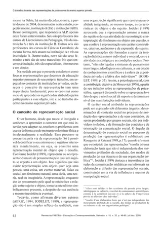 O trabalho docente nas representações de professores do ensino superior privado

mento na Bahia, há muitas décadas, e outra, a partir do ano de 2004, denominadas neste estudo, respectivamente, instituição A (IA) e instituição B (IB).
Desse contingente, que respondeu a ALP, apenas
doze foram entrevistados. Seis são professores dos
cursos de Licenciatura em Pedagogia, três da instituição A e três da instituição B. Outros seis são
professores dos cursos de Ciências Contábeis; da
mesma forma, três atuam na instituição A e três na
instituição B. Dentre todos, nove são do sexo feminino e três são do sexo masculino. No que concerne à titulação, três são especialistas, oito mestres
e um doutor.
Na medida em que o presente estudo tem como
foco as representações que docentes da educação
superior possuem do seu próprio trabalho, em especial no contexto de instituições privadas, esclarecer o conceito de representação tem uma
importância fundamental, pois se constitui como
meio de apreender os significados atribuídos pelos
participantes a esse objeto, isto é, ao trabalho docente no ensino superior privado.
O conceito de representação social
O ser humano, desde que nasce, é instigado a
conhecer, a apreender o contexto em que está inserido para adaptar-se, resolver os problemas com
que se defronta a todo momento e dominar física e
intelectualmente a realidade. Esse processo se
concretiza pela via da representação. Só é possível decodificar o seu entorno se o sujeito o interioriza mentalmente, ou seja, se constrói uma
representação mental do objeto que o desafia.
Conforme Jodelet (1989), representar ou se representar é um ato de pensamento pelo qual um sujeito se reporta a um objeto. Isso significa que não
existe representação sem objeto quer seja uma
pessoa, uma coisa, um evento material, físico ou
social, um fenômeno natural, uma idéia, uma teoria, real ou imaginária. A representação, enquanto
ato de pensamento pelo qual se estabelece a relação entre sujeito e objeto, tornaria este último simbolicamente presente, a despeito de sua ausência
e mesmo inexistência eventual.
Todavia, como afirmam diversos autores
(ABRIC, 1994; JODELET, 1989), a representação não é um simples reflexo da realidade, mas
52

uma organização significante que reestrutura a realidade integrando, ao mesmo tempo, as características do objeto e do sujeito. Jodelet (1989)
acrescenta que a representação assume a marca
do sujeito e de sua atividade de reconstrução e interpretação do fenômeno ou objeto em questão, o
que confere à representação um caráter construtivo, criativo, autônomo e de expressão do sujeito.
As representações são formadas a partir da interação dialética entre o individual e o social, entre a
atividade psicológica e as condições sociais. Portanto, “elas são ligadas a sistemas de pensamento
mais largos, ideológicos ou culturais, a um estado
de conhecimentos científicos e à esfera da experiência privada e afetiva dos indivíduos”1 (JODELET, 1989, p. 35). Assim, a psicologia social, com
a contribuição decisiva de Moscovici (1976), a partir
de seu trabalho sobre as representações de psicanálise, agrega à discussão sobre a representação o
fato de que o nível social dá suporte e determina o
nível das manifestações individuais.
O caráter social atribuído às representações
pode ser explicado sob diferentes ângulos: determinações do contexto social no processo de produção das representações e de seus conteúdos, de
serem produzidas por grupos sociais, não por indivíduos isolados, e de formação das condutas e de
orientação da comunicação social. O ângulo da
determinação do contexto social no processo de
produção das representações é sublinhado por
Rouquette et Rateau (1998, p.17), quando afirmam
que o conteúdo das representações “resulta de uma
elaboração lenta que não é independente dos movimentos profundos da sociedade, dos modos de
produção de sua riqueza e de sua organização política”2 . Jodelet (1989) destaca a importância das
redes de comunicação midiáticas ou informais na
elaboração e difusão das representações sociais,
constituindo um a via de influência e mesmo de
manipulação social.

1

“elles sont reliées à des systèmes de pensée plus larges,
idéologiques ou culturels, à un état de connaissances scientifiques,
comme à la condition sociale et à la sphère de l’expérience
privée et affective des individus”.
2
“resulte d’une élaboration lente qui n’est pas independente des
mouvements profonds de la société, des modes de production de
sa richesse et de son organisation politique”

Revista da FAEEBA – Educação e Contemporaneidade, Salvador, v. 18, n. 32, p. 49-60, jul./dez. 2009

 