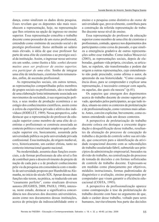 Ivonete Barreto de Amorim; Sandra Regina Soares

dança, como sinalizam os dados desta pesquisa.
Esses revelam que os depoentes não mais reconhecem a representação, hoje, na representação
que lhes orientou na opção de ingresso no ensino
superior. Essa representação concebia o trabalho
docente como possuidor de um status profissional,
entendido como sinônimo de ascensão social e de
prestígio profissional. Status atribuído ao salário
mais elevado, à idéia de que esse professor faz
parte de uma elite de cientistas e ao prestígio social da instituição. Assim, o ingressar nesse universo
era um sonho, como ilustra a fala: sonhei durante
muitos anos ser professor de ensino superior,
era participar de uma elite. Sonho de integrar
uma elite de intelectuais, cientistas bem remunerados, enfim, de ascensão profissional.
As representações sociais, em outros termos,
as representações compartilhadas pelos membros
de grupos sociais ou profissionais, são o resultado
de uma elaboração lenta intimamente associada aos
movimentos da sociedade, à sua organização política, a seus modos de produção econômica e ao
estágio dos conhecimentos científicos, assim como
à esfera da experiência privada e afetiva dos indivíduos (JODELET, 1989). Nessa perspectiva, cabe
destacar que a representação do professor da educação superior como membro de uma elite de cientistas e profissionais se construiu associada ao
contexto político e social mais amplo no qual a educação superior era, basicamente, assumida pela
universidade pública ou pela universidade privada
confessional. Essa instituição, de origem medieval,
teve, historicamente, um caráter elitista, tanto no
contexto internacional quanto nacional.
Na modernidade, assumiu duas funções essenciais, a de formar profissionais de alto nível a fim
de contribuir para o desenvolvimento do projeto de
nação de cada país e a de produzir conhecimento
pela via da pesquisa em consonância com o modelo de universidade proposto por Humboldt na Alemanha, no início do século XIX. Apesar dessas duas
funções não terem, na prática, se traduzido em um
“casamento perfeito”, como sinalizam diversos
autores (HUGHES, 2008; PAOLI, 1988), interessa, neste estudo, destacar a significativa concordância nos discursos dos docentes universitários,
assim como nos documentos dessas instituições,
acerca do princípio da indissociabilidade entre o

ensino e a pesquisa como distintivo do status de
universidade que, provavelmente, contribuiu para
a construção da referida representação de trabalho docente nesse nível de ensino.
Essa representação do professor da educação
superior como membro de uma elite de cientistas e
profissionais, contudo, aparece nos depoimentos dos
participantes como coisa do passado, o que sinaliza a emergência gradativa de outras representações sobre esse trabalho. Como indica Moscovici
(2003), as representações sociais, depois de elaboradas, ganham vida própria, circulam, se articulam, se repelem, são transformadas e podem dar
origem a outras representações, cujo entendimento não pode prescindir, como afirma o autor, da
apreensão da sua historicidade. “Como conseqüência disso, para se compreender e explicar uma
representação, é necessário começar com aquela,
ou aquelas, das quais ela nasceu” (p.41).
Os aspectos que emergem dos depoimentos
acerca do trabalho docente do ensino superior privado, aportados pelos participantes, ao que tudo indica, situam-no entre os contextos de proletarização
e de profissionalização, como veremos mais adiante. Antes, convém explicitar, brevemente, como estamos entendendo cada um desses contextos.
A perspectiva de proletarização do trabalho
docente coloca em destaque a crescente degradação e desqualificação desse trabalho, resultantes da alienação do processo de concepção do
trabalho e da perda do controle sobre sua atividade, que concorrem para a identificação da atividade ocupacional docente com as subcondições
do trabalho assalariado fabril, submetido aos princípios da administração empresarial, baseados na
divisão do trabalho, na centralização do processo
de tomada de decisões e em formas sofisticadas
de controle do trabalho docente. Expressam-se
em medidas como planejamento por objetivos,
módulos instrucionais, formas padronizadas de
diagnóstico e avaliação, ensino programado por
computador que visam garantir a eficiência educacional (COSTA, 1995).
A perspectiva da profissionalização aparece
como contraposição à tese da proletarização do
trabalho docente com base no argumento de que,
dado o caráter desse trabalho, voltado para seres
humanos, inevitavelmente boa parte das decisões

Revista da FAEEBA – Educação e Contemporaneidade, Salvador, v. 18, n. 32, p. 49-60, jul./dez. 2009

55

 
