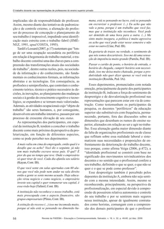 O trabalho docente nas representações de professores do ensino superior privado

implicadas são de responsabilidade do professor.
Assim, mesmo diante das tentativas de padronização e de controle externo, a alienação do professor do processo de concepção e planejamento do
seu trabalho é impossível, impedindo uma identificação mais estreita com o trabalho fabril (JIMÉNEZ, 1991, apud COSTA, 1995).
Tardif e Lessard (2007, p.17) sustentam que “longe de ser uma ocupação secundária ou periférica
em relação à hegemonia do trabalho material, o trabalho docente constitui uma das chaves para a compreensão das transformações atuais das sociedades
do trabalho”, dentre outras razões, pois, na sociedade da informação e do conhecimento, são fundamentais os conhecimentos formais, as informações
abstratas e as tecnologias. Em consequência, as
profissões e semiprofissões, que controlam o conhecimento teórico, técnico e prático necessário às decisões, às inovações, ao planejamento das mudanças
sociais e à gestão do crescimento cognitivo e tecnológico, se expandem e se tornam mais valorizadas.
Ademais, as atividades ocupacionais cujo “objeto de
trabalho” são seres humanos, e, por conseguinte,
desenvolvem um trabalho interativo, passam por um
processo de crescente elevação de seu status.
As representações dos participantes, em especial da instituição B, tendem a conceber o trabalho
docente como mais próximo da perspectiva da proletarização, em função de diferentes aspectos,
como se pode perceber nos depoimentos:
A mais valia em cima do empregado, então qual é o
desafio que eu acho? Você diz o seguinte, já não
tem mais trabalho escravo nesse país. O quê? É
pior do que no tempo que teve. Onde o empresário
só quer tirar de você. Cada dia afunila seu salário
(Kayan, Cont. IB).
O que você sente em salas apertadas com 60 alunos que você não pode nem andar na sala direito
então a gente se sente mesmo acuado. Hoje educação virou negócio e como negócio, o empresário
investe seu capital e quer remunerar seu capital, é
essa visão hoje (Tafarel, Cont. IB).
A instituição não reconhece o nosso trabalho, está
mais preocupada com o aspecto financeiro, são
grupos empresariais (Plínio, Cont. IB).
A extinção do recesso (...) isso me incomoda muito,
porque aí não está se pensando na dimensão hu-

56

mana, está se pensando no lucro, está se pensando
em escravizar o professor. (...) Eu acho que não
vale a pena, porque é um trabalho que você faz,
mas que a instituição não reconhece. Você pode
ser demitido de uma hora para a outra. (...) Me
sinto muito insegura, a política é muito agressiva
eu acho que você pode estar nesse semestre e não
estar no outro (Uine, Ped. IB).
Eu gostaria de trazer, na verdade, o sentimento de
que nós somos descartáveis. Isso me dá uma sensação de impotência muito grande (Pamila, Ped. IB).
Passar o cartão de ponto, o horário de entrada, o
horário de chegada, cumprir horário sem necessidade, isso me deixa muito chateada, porque a produtividade não quer dizer apenas se você está na
instituição (Rosilda, Ped. IA).

Esses depoimentos, pronunciados com notada
emoção, principalmente da parte dos participantes
da instituição B, indicam a força do sentimento de
desprestígio e de desvalorização profissional nas
representações que parecem estar em via de construção. Como testemunham os participantes da
pesquisa, os docentes “periféricos” da educação
superior são substituíveis com frequência, permanecendo, portanto, fora das discussões sobre as
dimensões que desenham os rumos do ensino superior, alienados em relação ao ser e agir no trabalho. Essa alienação ganha maior dimensão diante
da falta de organizações profissionais ou de classe
que reflitam sobre essa realidade laboral e sistematizem suas necessidades e proposições de enfrentamento da deterioração do trabalho docente,
isso porque, como afirma Veiga (2006, p.472), a
“identidade profissional se constrói com base no
significado dos movimentos reivindicatórios dos
docentes e no sentido que o profissional confere a
seu trabalho, definindo o que se quer, o que não se
quer e o que se pode como professor”.
Esse desprestígio também é percebido pelos
depoentes da instituição A, embora não seja sentido com a mesma intensidade. Assim, mesmo se
reconhecendo, principalmente, na perspectiva da
profissionalização, em especial devido à compreensão de possuírem relativa autonomia e controle
do seu trabalho e por se sentirem mais seguros
nessa instituição, apesar de igualmente contratados como horistas, comungam com a compreensão dos demais participantes de que o professor

Revista da FAEEBA – Educação e Contemporaneidade, Salvador, v. 18, n. 32, p. 49-60, jul./dez. 2009

 