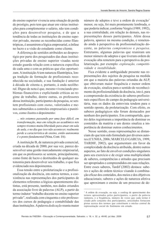 Ivonete Barreto de Amorim; Sandra Regina Soares

do ensino superior vivencia uma situação de perda
de prestígio, pois tem que atuar em várias instituições para complementar o salário, não tem condições para desenvolver pesquisa, e de que a
tendência de todas as instituições do ensino superior privado, mesmo as reconhecidas como filantrópicas, é assumirem a lógica empresarial, a ênfase
no lucro e a visão do estudante como cliente.
A diferença de sentidos atribuídos ao desprestígio por parte dos pesquisados das duas instituições privadas de ensino superior visadas neste
estudo guarda relação com a natureza específica
de cada uma e com as práticas que elas oportunizam. A instituição A tem natureza filantrópica, longa tradição de formação de profissionais reconhecida na sociedade, e sua fundação é anterior
à década de oitenta e, portanto, à onda neoliberal. Digno de nota é que, mesmo vivenciando problemas financeiros e explicitando críticas ao regime de trabalho, dentre outras, os professores
dessa instituição, participantes da pesquisa, se sentem profissionais com status, valorizados e menos submetidos a controles empresariais e punitivos, como ilustra o depoimento:
... nós estamos passando por uma fase difícil, em
transformação, mas em relação ao acadêmico nós
sempre tivemos muita liberdade para atuar em sala
de aula, e no dia que isso não acontecer, realmente
perde a característica de ensino, então autonomia
é o ponto fundamental (Nina, Cont. IA).

A instituição B, de natureza privada comercial,
criada na década de 2000, por sua vez, parece desenvolver uma gestão marcadamente empresarial,
em que os professores se sentem, principalmente,
como fonte de lucro e destituídos de qualquer autonomia para desenvolver seu trabalho, o que fica
evidenciado nos depoimentos.
Essa tensão entre a proletarização e a profissionalização da docência, em outros termos, a coexistência nas representações dos participantes de
elementos referentes a lógicas aparentemente distintas, está presente, também, nos dados oriundos
da associação livre de palavras (ALP), a partir do
termo indutor “trabalho docente no ensino superior
privado”, realizada com cinquenta e oito professores dos cursos de pedagogia e contabilidade das
duas instituições. A palavra dedicação reuniu maior

número de adeptos e teve a ordem de evocação7
menor, ou seja, foi mais prontamente lembrada, o
que poderia indicar, conforme Vergès (1989, 1992),
a sua centralidade, em relação às demais, nas representações desses participantes. Além dessa
palavra, aparece na mesma condição, e remetendo ainda à perspectiva da profissionalização docente, as palavras compromisso e pesquisa.
Entretanto, algumas palavras que reuniram um
menor número de adeptos e que tiveram ordem de
evocação alta remetem para a perspectiva da proletarização, por exemplo: exploração, competitividade e instabilidade.
Fica evidente a ambiguidade presente nas representações dos sujeitos da pesquisa na medida
em que a maioria das palavras oriundas da ALP,
que obtiveram maior frequência e menor ordem
de evocação, sinaliza para o sentido de reconhecimento da profissionalidade da docência, isto é, para
a compreensão da existência de saberes profissionais específicos do campo da pedagogia universitária, mas os dados da entrevista tendem para o
sentido oposto, da proletarização. Com efeito, os
saberes pedagógicos não foram destacados por
nenhum dos participantes. Em contrapartida, quatro deles registraram a importância de dominar os
conteúdos da matéria e um destes sinaliza a importância de dominar outros conhecimentos.
Nesse sentido, essas representações se distanciam do que tem sido formulado por diversos autores (CUNHA, 2006; MARCELO GARCIA, 1999,
TARDIF, 2002), que argumentam em favor da
complexidade da docência atribuída, dentre outros
aspectos, ao fato de envolver condições singulares
para seu exercício e de exigir uma multiplicidade
de saberes, competências e atitudes que precisam
ser apropriados e compreendidos em suas relações.
Entre esses saberes, Tardif (2002) destaca: saberes e ações de ordem técnica visando à combinação eficaz dos conteúdos, dos meios e dos objetivos
educacionais; saberes e ações de natureza afetiva
que aproximam o ensino de um processo de de7

A ordem de evocação, ou seja, o ranking de aparecimento dos
termos apresentados pelos participantes, a partir da palavra
indutora, e a freqüência, número de vezes que cada termo é
citado pelo conjunto dos participantes, articulados fornecem
pistas acerca dos termos que constituem o núcleo central da
representação social do fenômeno em estudo.

Revista da FAEEBA – Educação e Contemporaneidade, Salvador, v. 18, n. 32, p. 49-60, jul./dez. 2009

57

 