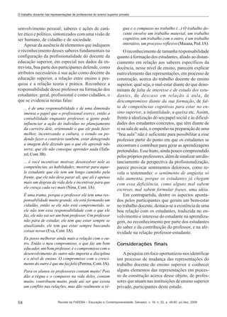 O trabalho docente nas representações de professores do ensino superior privado

senvolvimento pessoal; saberes e ações de caráter ético e político, sintonizados com uma visão de
ser humano, de cidadão e de sociedade.
Apesar da ausência de elementos que indiquem
o reconhecimento desses saberes fundamentais na
configuração da profissionalidade do docente da
educação superior, em especial nos dados da entrevista, boa parte dos participantes defende, como
atributos necessários à sua ação como docente da
educação superior, a relação entre ensino e pesquisa e a relação teoria e prática. Reconhece a
responsabilidade desse professor na formação dos
estudantes: geral, profissional e como cidadãos, o
que se evidencia nestas falas:
... é de uma responsabilidade e de uma dimensão
imensa o papel que o profissional exerce, então a
contabilidade enquanto professor, a gente pode
influenciar a ação do indivíduo no planejamento
da carreira dele, orientando o que ele pode fazer
melhor, incentivando a cultura, o estudo ou podendo fazer o contrário também, estar denegrindo
a imagem dele dizendo que o que ele aprende não
serve, que ele não consegue aprender nada (Tafarel, Cont. IB).
... é você incentivar, motivar, desenvolver nele as
competências, as habilidades; mostrar para aquele estudante que ele tem um longo caminho pela
frente, que ele não deve parar ali, que ali é apenas
mais um degrau da vida dele e incentivar para que
ele cresça cada vez mais (Nina, Cont. IA).
É uma trama, porque o professor ele tem uma responsabilidade muito grande, ele está formando um
cidadão, então se ele não está comprometido, se
ele não tem essa responsabilidade com o que ele
faz, ele não vai ser um bom professor. Um professor
não pára de estudar, ele tem que estar sempre se
atualizando, ele tem que estar sempre buscando
coisas novas (Eva, Cont. IA).
Eu posso melhorar ainda mais a relação com o outro. Então o meu compromisso, o que faz um bom
educador, um bom professor, é o compromisso com o
desenvolvimento do outro não importa a disciplina
e o nível de ensino. O compromisso com o crescimento do outro é que me faz feliz (Petrina, Cont. IA).
Para os alunos os professores contam muito! Pois
dão a régua e o compasso na vida deles, contam
muito, contribuem muito, pode até ser que exista
um conflito nas relações, mas dão realmente a ré-

58

gua e o compasso no trabalho (...) O trabalho docente envolve um trabalho material, um trabalho
cognitivo, um trabalho com o outro, é um trabalho
interativo, um processo reflexivo (Maiana, Ped. IA).

O reconhecimento de tamanha responsabilidade
quanto à formação dos estudantes, aliado ao distanciamento em relação aos saberes específicos da
docência, nesse nível de ensino, parecem explicar
outro elemento das representações, em processo de
construção, acerca do trabalho docente do ensino
superior, qual seja, o mal-estar diante do que denominam de falta de interesse e de estudo dos estudantes, de descaso em relação à aula, de
descompromisso diante da sua formação, de falta de competências cognitivas para estar no ensino superior, a infantilidade, a queixa etc. Assim,
frente à idealização do seu papel social e às dificuldades dos estudantes concretos, que têm diante de
si na sala de aula, o empenho na preparação de uma
“boa aula” não é suficiente para possibilitar a esse
professor partir do ponto em que os estudantes se
encontram e contribuir para gerar as aprendizagens
pretendidas. Esse hiato, ainda pouco compreendido
pelos próprios professores, além de sinalizar um distanciamento da perspectiva da profissionalização,
parece provocar sentimentos dolorosos, como revela o testemunho: o sentimento de angústia só
não aumenta, porque os estudantes já chegam
com essa deficiência, como alguns mal sabem
escrever, mal sabem formular frases, uma idéia.
Em contrapartida, dentre os aspectos apontados pelos participantes que geram um bem-estar
no trabalho docente, destaca-se a existência de uma
boa relação com os estudantes, traduzida no envolvimento e interesse do estudante na aprendizagem, no reconhecimento por parte dos estudantes
do saber e da contribuição do professor, e na afetividade na relação professor-estudante.
Considerações finais
A pesquisa em foco oportunizou-nos identificar
um processo de mudança das representações do
trabalho docente do ensino superior e conhecer
alguns elementos das representações em processo de construção acerca desse objeto, de professores que atuam nas instituições de ensino superior
privado, participantes deste estudo.

Revista da FAEEBA – Educação e Contemporaneidade, Salvador, v. 18, n. 32, p. 49-60, jul./dez. 2009

 