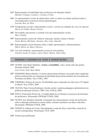147 Representações de ludicidade entre professores de educação infantil
Marilete Calegari Cardoso; Cristina d’Ávila
161 As representações sociais de adolescentes sobre os afetos na relação professor-aluno e
suas implicações no processo ensino-aprendizagem
Luciana Rios da Silva
175 Protagonismo juvenil e representações sociais: o jovem na condução do carro de Jagrená
Maria de Fátima Moura Pereira
187 Diversidade, preconceito e exclusão à luz das representações sociais
Mary Rangel
197 Representações sociais da violência: educação, sujeitos, tramas e dramas
Paulo Batista Machado; Suzzana Alice Lima Almeida
211 Representações sociais docentes sobre a mídia: aproximações e distanciamentos
Maria Olívia de Matos Oliveira
221 Um certo Nordeste: representações sociais de universitários
Clarilza Prado de Sousa; Lúcia Pintor Santiso Villas Bôas
RESENHA E RESUMOS DE TESES E DISSERTAÇÕES
235 ATAIDE, Yara Dulce Bandeira. Armas e armadilhas: vida e morte atrás das grades.
Salvador: Eduneb, 2008.
José Carlos Sebe Bom Meihy
237 MARINHO, Mônica Benfica. A carreira da prostituta militante: um estudo sobre o papel das
práticas institucionais na construção da identidade da prostituta militante da Associação das
Prostitutas da Bahia. Tese, UFBA, 2007.
238 FERREIRA, Simone de Lucena. Possibilidades para a educação em rede com a TV digital
no Brasil. Tese, UFBA, 2008.
239 TEZANI, Thaís Cristina Rodrigues. Gestão escolar: a prática pedagógica administrativa na
política de educação inclusiva. 2008. Tese, UFSCar, 2008.
240 JESUS, Francineide Pereira de. A complexidade do ser humano no processo de formação
de professores. Dissertação, PPGEduC/UNEB, 2008.
241 NUNES, Jacy Bandeira Almeida. Cartografia das representações sociais de professores
sobre a educação ambiental no ensino médio: sentidos manifestos nos ditos e não ditos.
Dissertação, PPGEduC/UNEB, 2008.
242 FONSECA, Adriana de Castro. Disciplinando o corpo de Alice: maravilha e controle na
escola contemporânea. Dissertação, UFJF, 2009.
243 Normas para publicação

Revista da FAEEBA – Educação e Contemporaneidade, Salvador, v. 18, n. 32, p. 1-250, jul./dez. 2009

 
