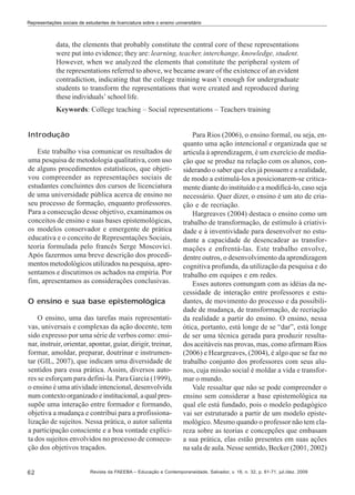 Representações sociais de estudantes de licenciatura sobre o ensino universitário

data, the elements that probably constitute the central core of these representations
were put into evidence; they are: learning, teacher, interchange, knowledge, student.
However, when we analyzed the elements that constitute the peripheral system of
the representations referred to above, we became aware of the existence of an evident
contradiction, indicating that the college training wasn’t enough for undergraduate
students to transform the representations that were created and reproduced during
these individuals’ school life.
Keywords: College teaching – Social representations – Teachers training
Introdução
Este trabalho visa comunicar os resultados de
uma pesquisa de metodologia qualitativa, com uso
de alguns procedimentos estatísticos, que objetivou compreender as representações sociais de
estudantes concluintes dos cursos de licenciatura
de uma universidade pública acerca de ensino no
seu processo de formação, enquanto professores.
Para a consecução desse objetivo, examinamos os
conceitos de ensino e suas bases epistemológicas,
os modelos conservador e emergente de prática
educativa e o conceito de Representações Sociais,
teoria formulada pelo francês Serge Moscovici.
Após fazermos uma breve descrição dos procedimentos metodológicos utilizados na pesquisa, apresentamos e discutimos os achados na empiria. Por
fim, apresentamos as considerações conclusivas.
O ensino e sua base epistemológica
O ensino, uma das tarefas mais representativas, universais e complexas da ação docente, tem
sido expresso por uma série de verbos como: ensinar, instruir, orientar, apontar, guiar, dirigir, treinar,
formar, amoldar, preparar, doutrinar e instrumentar (GIL, 2007), que indicam uma diversidade de
sentidos para essa prática. Assim, diversos autores se esforçam para defini-la. Para García (1999),
o ensino é uma atividade intencional, desenvolvida
num contexto organizado e institucional, a qual pressupõe uma interação entre formador e formando,
objetiva a mudança e contribui para a profissionalização de sujeitos. Nessa prática, o autor salienta
a participação consciente e a boa vontade explícita dos sujeitos envolvidos no processo de consecução dos objetivos traçados.

62

Para Rios (2006), o ensino formal, ou seja, enquanto uma ação intencional e organizada que se
articula à aprendizagem, é um exercício de mediação que se produz na relação com os alunos, considerando o saber que eles já possuem e a realidade,
de modo a estimulá-los a posicionarem-se criticamente diante do instituído e a modificá-lo, caso seja
necessário. Quer dizer, o ensino é um ato de criação e de recriação.
Hargreaves (2004) destaca o ensino como um
trabalho de transformação, de estímulo à criatividade e à inventividade para desenvolver no estudante a capacidade de desencadear as transformações e enfrentá-las. Este trabalho envolve,
dentre outros, o desenvolvimento da aprendizagem
cognitiva profunda, da utilização da pesquisa e do
trabalho em equipes e em redes.
Esses autores comungam com as idéias da necessidade de interação entre professores e estudantes, de movimento do processo e da possibilidade de mudança, de transformação, de recriação
da realidade a partir do ensino. O ensino, nessa
ótica, portanto, está longe de se “dar”, está longe
de ser uma técnica gerada para produzir resultados aceitáveis nas provas, mas, como afirmam Rios
(2006) e Heargreaves, (2004), é algo que se faz no
trabalho conjunto dos professores com seus alunos, cuja missão social é moldar a vida e transformar o mundo.
Vale ressaltar que não se pode compreender o
ensino sem considerar a base epistemológica na
qual ele está fundado, pois o modelo pedagógico
vai ser estruturado a partir de um modelo epistemológico. Mesmo quando o professor não tem clareza sobre as teorias e concepções que embasam
a sua prática, elas estão presentes em suas ações
na sala de aula. Nesse sentido, Becker (2001, 2002)

Revista da FAEEBA – Educação e Contemporaneidade, Salvador, v. 18, n. 32, p. 61-71, jul./dez. 2009

 