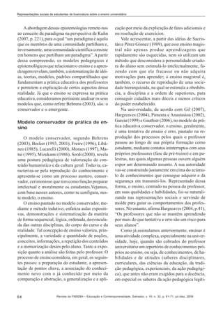Representações sociais de estudantes de licenciatura sobre o ensino universitário

A abordagem dessas epistemologias remete-nos
ao conceito de paradigma na perspectiva de Kuhn
(2007, p. 221), para o qual “um paradigma é aquilo
que os membros de uma comunidade partilham e,
inversamente, uma comunidade científica consiste
em homens que partilham um paradigma”. A partir
dessa compreensão, os modelos pedagógicos e
epistemológicos que relacionam o ensino e a aprendizagem revelam, também, a sistematização de idéias, teorias, modelos, padrões compartilhados que
fundamentam a prática educativa dos professores
e permitem a explicação de certos aspectos dessa
realidade. Já que o ensino se expressa na prática
educativa, consideramos pertinente analisar os seus
modelos que, como refere Behrens (2003), são: o
conservador e o emergente.
Modelo conservador de prática de ensino
O modelo conservador, segundo Behrens
(2003), Becker (1993, 2001), Freire (1996), Libâneo (1985), Lucarelli (2000), Moraes (1997), Matui (1995), Mizukami (1986), Sordi (2000), revela
uma postura pedagógica de valorização do conteúdo humanístico e da cultura geral. Todavia, caracteriza-se pela reprodução do conhecimento e
apresenta-se como um processo austero, conservador, cerimonioso que tem como função preparar
intelectual e moralmente os estudantes.Vejamos,
com base nesses autores, como se configura, neste modelo, o ensino.
O ensino pautado no modelo conservador, mediante o método indutivo, enfatiza aulas expositivas, demonstrações e sistematização da matéria
de forma sequencial, lógica, ordenada, desvinculada das outras disciplinas, do corpo do curso e da
realidade. Tal concepção de ensino valoriza, principalmente, a variedade e quantidade de noções,
conceitos, informações, a repetição dos conteúdos
e a memorização destes pelo aluno. Tanto a exposição quanto a análise são feitas pelo professor. O
processo de ensino considera, em geral, os seguintes passos: a preparação do estudante, a apresentação de pontos chave, a associação do conhecimento novo com o já conhecido por meio da
comparação e abstração, a generalização e a apli-

64

cação por meio da explicação de fatos adicionais e
ou resolução de exercícios.
Vale acrescentar, a partir das idéias de Sacristán e Pérez Gómez (1989), que esse ensino magistral não apenas produz aprendizagens que
rapidamente são esquecidas, nem só utilizam um
método que desconsidera a personalidade criadora do aluno sem estimulá-lo intelectualmente, fazendo com que ele fracasse ou não adquira
motivações para aprender; o ensino magistral é,
também, o recurso de reprodução de uma sociedade hierarquizada, na qual se estimula a obediência, a disciplina e a ordem de superiores, para
conseguir cidadãos mais dóceis e menos críticos
do poder estabelecido.
Na universidade, de acordo com Gil (2007),
Hargreaves (2004), Pimenta e Anastasiou (2002),
García (1999) e Gauthier (2006), no modelo de prática educativa conservador, o ensino, geralmente,
é uma tentativa de ensaio e erro, pautado na reprodução dos processos pelos quais o professor
passou ao longo de sua própria formação como
estudante, mediante contatos ininterruptos com seus
próprios professores (fase de pré-treino) e em palestras, nas quais algumas pessoas ouvem alguém
expor um determinado assunto. A sua autoridade
vai-se construindo justamente em cima do acúmulo de conhecimentos que consegue adquirir e da
segurança em transmiti-los. Representado dessa
forma, o ensino, centrado na pessoa do professor,
em suas qualidades e habilidades, foi-se naturalizando nas representações sociais e servindo de
molde para guiar os comportamentos dos professores. No entanto, afirma Hargreaves (2004, p.41),
“Os professores que não se mantêm aprendendo
por mais do que tentativa e erro são um risco para
seus alunos”.
Como já assinalamos anteriormente, ensinar é
uma atividade complexa, especialmente na universidade, hoje, quando são cobrados do professor
universitário um repertório de conhecimentos próprios ao ensino, ou seja, de conhecimentos, de habilidades e de atitudes (saberes disciplinares,
curriculares, das ciências da educação, da tradição pedagógica, experienciais, da ação pedagógica), que antes não eram exigidos para a docência,
em especial os saberes da ação pedagógica legiti-

Revista da FAEEBA – Educação e Contemporaneidade, Salvador, v. 18, n. 32, p. 61-71, jul./dez. 2009

 