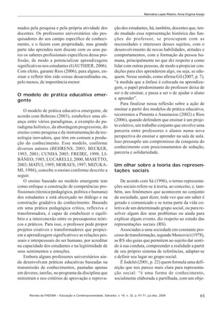 Marinalva Lopes Ribeiro; Anna Virgínia Araújo

mados pela pesquisa e pela própria atividade dos
docentes. Os professores universitários são pesquisadores do seu campo específico de conhecimento, e o fazem com propriedade, mas grande
parte não aprendeu nem discute com os seus pares os saberes profissionais específicos dessa profissão, de modo a potencializar aprendizagens
significativas nos estudantes (GAUTHIER, 2006).
Com efeito, garante Rios (2006), para alguns, ensinar e refletir têm sido coisas desacreditadas ou,
pelo menos, de importância menor.
O modelo de prática educativa emergente
O modelo de prática educativa emergente, de
acordo com Behrens (2003), estabelece uma aliança entre vários paradigmas, a exemplo do paradigma holístico, da abordagem progressista, do
ensino como pesquisa e da instrumentação da tecnologia inovadora, que têm em comum a produção do conhecimento. Esse modelo, conforme
diversos autores (BEHRENS, 2003; BECKER,
1993, 2001; CUNHA 2005; FREIRE, 1998; LIBÂNEO, 1985; LUCARELLI, 2000, MASETTO,
2003; MATUI, 1995; MORAES, 1997; MIZUKAMI, 1986), concebe o ensino conforme descrito a
seguir.
O ensino baseado no modelo emergente tem
como enfoque a construção de competências profissionais (técnica/pedagógica, política e humana)
dos estudantes e está alicerçado no diálogo e na
construção gradativa do conhecimento. Baseado
em uma prática pedagógica crítica, reflexiva e
transformadora, é capaz de estabelecer o equilíbrio e a interconexão entre os pressupostos teóricos e práticos. Para isso, o professor pode propor
projetos criativos e transformadores que propiciem a aprendizagem significativa e as relações pessoais e interpessoais do ser humano, por acreditar
na capacidade dos estudantes e na legitimidade de
seus sentimentos e emoções.
Embora alguns professores universitários ainda desenvolvam práticas educativas baseadas na
transmissão de conhecimentos, pautadas apenas
em deveres, tarefas, no programa da disciplina que
ministram e nos critérios de aprovação e reprova-

ção dos estudantes, há, também, docentes que, tendo mudado essa representação histórica das funções do professor, se preocupam com as
necessidades e interesses desses sujeitos, com o
desenvolvimento de novas habilidades, atitudes e
comportamentos, com a formação da pessoa humana, principalmente no que diz respeito a como
lidar com outras pessoas, de modo a propiciar condições para eles aprenderem algo, ou seja, se eduquem. Nesse sentido, como afirma Gil (2007, p. 7),
“à medida que a ênfase é colocada na aprendizagem, o papel predominante do professor deixa de
ser o de ensinar, e passa a ser o de ajudar o aluno
a aprender”.
Para finalizar nossa reflexão sobre a ação de
ensinar a partir dos modelos de prática educativa,
recorremos a Pimenta e Anastasiou (2002) e Rios
(2006), quando defendem que ensinar é um projeto coletivo, um trabalho conjunto que envolve uma
parceria entre professores e alunos numa nova
perspectiva do ensinar e aprender na sala de aula.
Isso pressupõe um compromisso da conquista do
conhecimento com posicionamentos de sedução,
parceria e solidariedade.
Um olhar sobre a teoria das representações sociais
De acordo com Sá (1996), o termo representações sociais refere-se à teoria, ao conceito, e, também, aos fenômenos que acontecem no conjunto
da sociedade, quer dizer, toda vez que um saber é
gerado e comunicado e se torna parte da vida coletiva de um determinado grupo social, ou para resolver algum dos seus problemas ou ainda para
explicar algum evento, diz respeito ao estudo das
representações sociais (RS).
Associadas a uma sociedade em constante processo de transformação, segundo Moscovici (1978),
as RS são guias que permitem ao sujeito dar sentido à sua conduta, compreender a realidade a partir
de seu próprio sistema de referências, adaptar-se
e definir seu lugar no grupo social.
É Jodelet (2001, p. 22) quem formula uma definição que nos parece mais clara para representação social: “é uma forma de conhecimento,
socialmente elaborada e partilhada, com um obje-

Revista da FAEEBA – Educação e Contemporaneidade, Salvador, v. 18, n. 32, p. 61-71, jul./dez. 2009

65

 