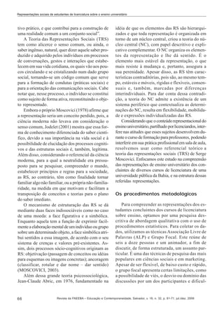 Representações sociais de estudantes de licenciatura sobre o ensino universitário

tivo prático, e que contribui para a construção de
uma realidade comum a um conjunto social”.
A Teoria das Representações Sociais (TRS)
tem como alicerce o senso comum, ou ainda, o
saber ingênuo, natural, quer dizer aquele saber produzido e adquirido pelos indivíduos em processos
de conversações, gestos e interações que estabelecem em sua vida cotidiana, os quais vão aos poucos circulando e se cristalizando num dado grupo
social, tornando-se um código comum que serve
para a formação de condutas (práticas sociais) e
para a orientação das comunicações sociais. Cabe
notar que, nesse processo, o indivíduo se constitui
como sujeito de forma ativa, reconstituindo o objeto representado.
Embora o próprio Moscovici (1978) afirme que
a representação seria um conceito perdido, pois, a
ciência moderna não levava em consideração o
senso comum, Jodelet (2001) mostra que essa forma de conhecimento diferenciada do saber científico, devido a sua importância na vida social e à
possibilidade de elucidação dos processos cognitivos e das estruturas sociais é, também, legítima.
Além disso, considerando o referencial da ciência
moderna, para a qual a neutralidade era pressuposto para se pesquisar, compreender o mundo,
estabelecer princípios e regras para a sociedade,
as RS, ao contrário, têm como finalidade tornar
familiar algo não familiar, ou a própria não-familiaridade, na medida em que motivam e facilitam a
transposição de conceitos e teorias para o plano
do saber imediato.
O mecanismo de estruturação das RS se dá
mediante duas faces indissociáveis como no caso
de uma moeda: a face figurativa e a simbólica.
Enquanto aquela tem a função de exprimir facilmente a elaboração mental de um indivíduo ou grupo
sobre um determinado objeto, a face simbólica atribui sentidos a essa imagem, de acordo com o seu
sistema de crenças e valores pré-existentes. Assim, dois processos sócio-cognitivos originam as
RS: objetivação (passagem de conceitos ou idéias
para esquemas ou imagens concretas); ancoragem
(classificar, rotular e dar nome – dar sentido)
(MOSCOVICI, 2003).
Além dessa grande teoria psicossociológica,
Jean-Claude Abric, em 1976, fundamentado na

66

idéia de que os elementos das RS são hierarquizados e que toda representação é organizada em
torno de um núcleo central, criou a teoria do núcleo central (NC), com papel descritivo e explicativo complementar. O NC organiza os elementos da representação e lhe dá sentido. É o
elemento mais estável da representação, o que
mais resiste à mudança e, portanto, assegura a
sua perenidade. Apesar disso, as RS têm características contraditórias, pois são, ao mesmo tempo, estáveis e móveis, rígidas e flexíveis, consensuais e, também, marcadas por diferenças
interindividuais. Para dar conta dessa contradição, a teoria do NC admite a existência de um
sistema periférico que contextualiza as determinações do NC, resulta em flexibilidade, mobilidade e expressões individualizadas das RS.
Considerando que o conteúdo representacional do
ensino universitário, partilhado por licenciandos, interfere nas atitudes que esses sujeitos desenvolvem durante o curso de formação para professores, podendo
interferir em sua prática profissional em sala de aula,
resolvemos usar como referencial teórico a
teoria das representações sociais (TRS) de Serge
Moscovici. Enfocamos este estudo na compreensão
das representações de ensino universitário dos concluintes de diversos cursos de licenciatura de uma
universidade pública da Bahia, e na estrutura dessas
referidas representações.
Os procedimentos metodológicos
Para compreender as representações dos estudantes concluintes dos cursos de licenciatura
sobre ensino, optamos por uma pesquisa descritiva de abordagem qualitativa com o uso de
procedimentos estatísticos. Para coletar os dados, utilizamos as técnicas Associação Livre de
Palavras (ALP) e Grupo Focal. Este reúne de
seis a doze pessoas e um animador, a fim de
discutir, de forma estruturada, um assunto particular. É uma das técnicas de pesquisa das mais
populares em ciências sociais e em marketing.
Apesar de ser flexível, de baixo custo e rápido,
o grupo focal apresenta certas limitações, como
a possibilidade de viés, o desvio ou domínio das
discussões por um dos participantes e dificul-

Revista da FAEEBA – Educação e Contemporaneidade, Salvador, v. 18, n. 32, p. 61-71, jul./dez. 2009

 