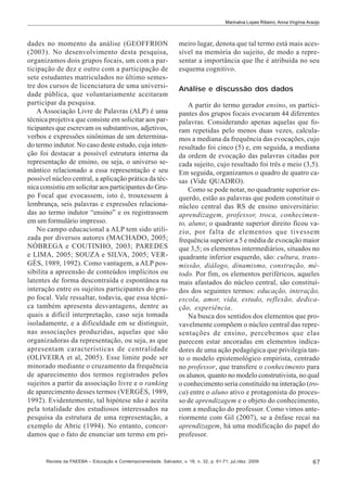 Marinalva Lopes Ribeiro; Anna Virgínia Araújo

dades no momento da análise (GEOFFRION
(2003). No desenvolvimento desta pesquisa,
organizamos dois grupos focais, um com a participação de dez e outro com a participação de
sete estudantes matriculados no último semestre dos cursos de licenciatura de uma universidade pública, que voluntariamente aceitaram
participar da pesquisa.
A Associação Livre de Palavras (ALP) é uma
técnica projetiva que consiste em solicitar aos participantes que escrevam os substantivos, adjetivos,
verbos e expressões sinônimas de um determinado termo indutor. No caso deste estudo, cuja intenção foi destacar a possível estrutura interna da
representação de ensino, ou seja, o universo semântico relacionado a essa representação e seu
possível núcleo central, a aplicação prática da técnica consistiu em solicitar aos participantes do Grupo Focal que evocassem, isto é, trouxessem à
lembrança, seis palavras e expressões relacionadas ao termo indutor “ensino” e os registrassem
em um formulário impresso.
No campo educacional a ALP tem sido utilizada por diversos autores (MACHADO, 2005;
NÓBREGA e COUTINHO, 2003; PAREDES
e LIMA, 2005; SOUZA e SILVA, 2005; VERGÈS, 1989, 1992). Como vantagem, a ALP possibilita a apreensão de conteúdos implícitos ou
latentes de forma descontraída e espontânea na
interação entre os sujeitos participantes do grupo focal. Vale ressaltar, todavia, que essa técnica também apresenta desvantagens, dentre as
quais a difícil interpretação, caso seja tomada
isoladamente, e a dificuldade em se distinguir,
nas associações produzidas, aquelas que são
organizadoras da representação, ou seja, as que
apresentam características de centralidade
(OLIVEIRA et al, 2005). Esse limite pode ser
minorado mediante o cruzamento da frequência
de aparecimento dos termos registrados pelos
sujeitos a partir da associação livre e o ranking
de aparecimento desses termos (VERGÈS, 1989,
1992). Evidentemente, tal hipótese não é aceita
pela totalidade dos estudiosos interessados na
pesquisa da estrutura de uma representação, a
exemplo de Abric (1994). No entanto, concordamos que o fato de enunciar um termo em pri-

meiro lugar, denota que tal termo está mais acessível na memória do sujeito, de modo a representar a importância que lhe é atribuída no seu
esquema cognitivo.
Análise e discussão dos dados
A partir do termo gerador ensino, os participantes dos grupos focais evocaram 44 diferentes
palavras. Considerando apenas aquelas que foram repetidas pelo menos duas vezes, calculamos a mediana da frequência das evocações, cujo
resultado foi cinco (5) e, em seguida, a mediana
da ordem de evocação das palavras citadas por
cada sujeito, cujo resultado foi três e meio (3,5).
Em seguida, organizamos o quadro de quatro casas (Vide QUADRO).
Como se pode notar, no quadrante superior esquerdo, estão as palavras que podem constituir o
núcleo central das RS de ensino universitário:
aprendizagem, professor, troca, conhecimento, aluno; o quadrante superior direito ficou vazio, por falta de elementos que tivessem
frequência superior a 5 e média de evocação maior
que 3,5; os elementos intermediários, situados no
quadrante inferior esquerdo, são: cultura, transmissão, diálogo, dinamismo, construção, método. Por fim, os elementos periféricos, aqueles
mais afastados do núcleo central, são constituídos dos seguintes termos: educação, interação,
escola, amor, vida, estudo, reflexão, dedicação, experiência.
Na busca dos sentidos dos elementos que provavelmente compõem o núcleo central das representações de ensino, percebemos que elas
parecem estar ancoradas em elementos indicadores de uma ação pedagógica que privilegia tanto o modelo epistemológico empirista, centrado
no professor, que transfere o conhecimento para
os alunos, quanto no modelo construtivista, no qual
o conhecimento seria constituído na interação (troca) entre o aluno ativo e protagonista do processo de aprendizagem e o objeto do conhecimento,
com a mediação do professor. Como vimos anteriormente com Gil (2007), se a ênfase recai na
aprendizagem, há uma modificação do papel do
professor.

Revista da FAEEBA – Educação e Contemporaneidade, Salvador, v. 18, n. 32, p. 61-71, jul./dez. 2009

67

 