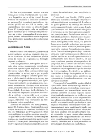 Marinalva Lopes Ribeiro; Anna Virgínia Araújo

De fato, as representações custam a se transformar, o que ocorre, prioritariamente, via as práticas e da periferia para o núcleo central. Se essa
premissa for verdadeira e, analisando os elementos que compõem o quadrante destinado aos elementos periféricos das RS de ensino, não
surpreende que o movimento via a transformação
dessas RS já esteja acontecendo, na medida em
que os elementos que o constituem são palavraschave de práticas e concepções de ensino emergentes, embora tenham sido as menos frequentes
e não prontamente evocadas pelos participantes
da pesquisa.
Considerações finais
Objetivávamos, com este estudo, compreender
as representações sociais de estudantes dos cursos de licenciatura de uma universidade pública
acerca de ensino no seu processo de formação
enquanto professores.
As RS dos graduandos, participantes deste estudo, sobre ensino, parecem estar centralizadas
nos termos: aprendizagem, professor, troca, conhecimento e aluno. Já no sistema periférico das
representações em apreço, aquele que, segundo
a teoria das RS, tanto pode alimentar quanto ameaçar o núcleo central, destacam-se termos que
evidenciam uma grande contradição, que é própria das representações sociais, já que, como mostramos anteriormente, elas comportam, ao mesmo
tempo, elementos indicadores de estabilidade e
de mobilidade, de rigidez e de flexibilidade. Assim, os sujeitos da pesquisa evocaram: transmissão e método contrapondo com cultura,
construção, diálogo, amor, vida, reflexão, interação, elementos esses constituintes de perspectivas de ensino antagônicas.
A análise dos dados nos leva a crer, portanto,
que as RS de ensino desses futuros profissionais
estejam ancoradas em elementos reveladores de
uma ação pedagógica que privilegia dois modelos
epistemológicos: o empirista, centrado no professor que detém o conhecimento e o transfere para
os alunos, e o modelo construtivista, que tem como
premissa a construção da aprendizagem pelo aluno ativo e protagonista em interação (troca) com

o objeto do conhecimento, com a mediação do
professor.
Concordando com Gauthier (2006), quando
afirma que o ensino na formação é responsável
pela constituição de um manancial de saberes,
no qual o professor se abastece para resolver
problemas específicos do ensino na sala de aula,
concluímos que essa formação ainda não ajudou
o licenciando a criar bases epistemológicas firmes nas quais possa formalizar os saberes e as
habilidades específicas do exercício do magistério. Assim, paradoxalmente, as RS dos licenciandos participantes deste estudo, ora parecem
firmar-se na tradição pedagógica que povoa as
recordações de sua infância e poderiam permanecer até o início da formação docente, ora parecem firmar-se numa epistemologia construtivista, que inspira uma pedagogia relacional, na
qual os sujeitos da aprendizagem constroem o
conhecimento numa relação dialética, em que
tanto o professor quanto o aluno aprendem. Ao
que parece, então, o ensino universitário, no que
diz respeito à formação de professores, não tem
cumprido o objetivo primordial que é a mudança
de representações, de atitudes e de práticas
construídas ao longo das experiências de vida
dos sujeitos e contribuir para a construção de
representações de ensino alternativas a esse modelo estandardizado.
Como propõe Cunha (1999), a universidade é
convocada a formar professores cujo trabalho esteja alicerçado numa epistemologia emergente; tenham autonomia para buscar soluções para os seus
embates; valorizem os alunos enquanto sujeitos
contextualizados, autônomos, envolvidos com suas
existências, suas escolhas e suas responsabilidades; adotem uma didática contextualizada. Nesse
sentido, urge uma formação que instigue a construção do pensamento crítico-reflexivo sobre a prática educativa vivida na trajetória de formação, para
que os futuros professores da escola básica possam fazer a ruptura com as representações sociais construídas no senso comum sobre o ensino.
Somente assim eles podem construir suas práticas
sobre novas bases epistemológicas e, consequentemente, contribuir para a elevação do nível de
aprendizagem dos alunos da escola básica.

Revista da FAEEBA – Educação e Contemporaneidade, Salvador, v. 18, n. 32, p. 61-71, jul./dez. 2009

69

 