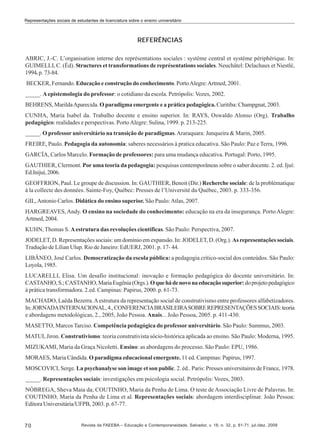 Representações sociais de estudantes de licenciatura sobre o ensino universitário

REFERÊNCIAS
ABRIC, J.-C. L’organisation interne des représentations sociales : système central et système périphérique. In:
GUIMELLI, C. (Éd). Structures et transformations de représentations sociales. Neuchâtel: Delachaux et Niestlé,
1994. p. 73-84.
BECKER, Fernando. Educação e construção do conhecimento. Porto Alegre: Artmed, 2001.
_____. A epistemologia do professor: o cotidiano da escola. Petrópolis: Vozes, 2002.
BEHRENS, Marilda Aparecida. O paradigma emergente e a prática pedagógica. Curitiba: Champgnat, 2003.
CUNHA, Maria Isabel da. Trabalho docente e ensino superior. In: RAYS, Oswaldo Alonso (Org). Trabalho
pedagógico: realidades e perspectivas. Porto Alegre: Sulina, 1999. p. 213-225.
_____. O professor universitário na transição de paradigmas. Araraquara: Junqueira & Marin, 2005.
FREIRE, Paulo. Pedagogia da autonomia: saberes necessários à pratica educativa. São Paulo: Paz e Terra, 1996.
GARCÍA, Carlos Marcelo. Formação de professores: para uma mudança educativa. Portugal: Porto, 1995.
GAUTHIER, Clermont. Por uma teoria da pedagogia: pesquisas contemporâneas sobre o saber docente. 2. ed. Ijuí:
Ed.Inijuí, 2006.
GEOFFRION, Paul. Le groupe de discussion. In: GAUTHIER, Benoit (Dir.) Recherche sociale: de la problématique
à la collecte des données. Sainte-Foy, Québec: Presses de l’Université du Québec, 2003. p. 333-356.
GIL, Antonio Carlos. Didática do ensino superior. São Paulo: Atlas, 2007.
HARGREAVES, Andy. O ensino na sociedade do conhecimento: educação na era da insegurança. Porto Alegre:
Artmed, 2004.
KUHN, Thomas S. A estrutura das revoluções científicas. São Paulo: Perspectiva, 2007.
JODELET, D. Representações sociais: um domínio em expansão. In: JODELET, D. (Org.). As representações sociais.
Tradução de Lílian Ulup. Rio de Janeiro: EdUERJ, 2001. p. 17- 44.
LIBÂNEO, José Carlos. Democratização da escola pública: a pedagogia crítico-social dos conteúdos. São Paulo:
Loyola, 1985.
LUCARELLI, Elisa. Um desafio institucional: inovação e formação pedagógica do docente universitário. In:
CASTANHO, S.; CASTANHO, Maria Eugênia (Orgs.). O que há de novo na educação superior: do projeto pedagógico
à prática transformadora. 2.ed. Campinas: Papirus, 2000. p. 61-73.
MACHADO, Laêda Bezerra. A estrutura da representação social de construtivismo entre professores alfabetizadores.
In: JORNADA INTERNACIONAL, 4., CONFERENCIA BRASILEIRA SOBRE REPRESENTAÇÕES SOCIAIS: teoria
e abordagens metodológicas, 2., 2005, João Pessoa. Anais... João Pessoa, 2005. p. 411-430.
MASETTO, Marcos Tarciso. Competência pedagógica do professor universitário. São Paulo: Summus, 2003.
MATUI, Jiron. Construtivismo: teoria construtivista sócio-histórica aplicada ao ensino. São Paulo: Moderna, 1995.
MIZUKAMI, Maria da Graça Nicoletti. Ensino: as abordagens do processo. São Paulo: EPU, 1986.
MORAES, Maria Cândida. O paradigma educacional emergente. 11 ed. Campinas: Papirus, 1997.
MOSCOVICI, Serge. La psychanalyse son image et son public. 2. éd.. Paris: Presses universitaires de France, 1978.
_____. Representações sociais: investigações em psicologia social. Petrópolis: Vozes, 2003.
NÓBREGA, Sheva Maia da; COUTINHO, Maria da Penha de Lima. O teste de Associação Livre de Palavras. In:
COUTINHO, Maria da Penha de Lima et al. Representações sociais: abordagem interdisciplinar. João Pessoa:
Editora Universitária/UFPB, 2003. p. 67-77.

70

Revista da FAEEBA – Educação e Contemporaneidade, Salvador, v. 18, n. 32, p. 61-71, jul./dez. 2009

 
